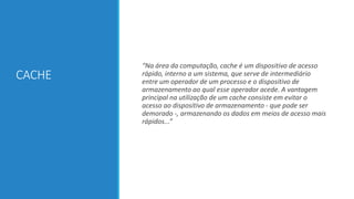CACHE

“Na área da computação, cache é um dispositivo de acesso
rápido, interno a um sistema, que serve de intermediário
entre um operador de um processo e o dispositivo de
armazenamento ao qual esse operador acede. A vantagem
principal na utilização de um cache consiste em evitar o
acesso ao dispositivo de armazenamento - que pode ser
demorado -, armazenando os dados em meios de acesso mais
rápidos...”

 