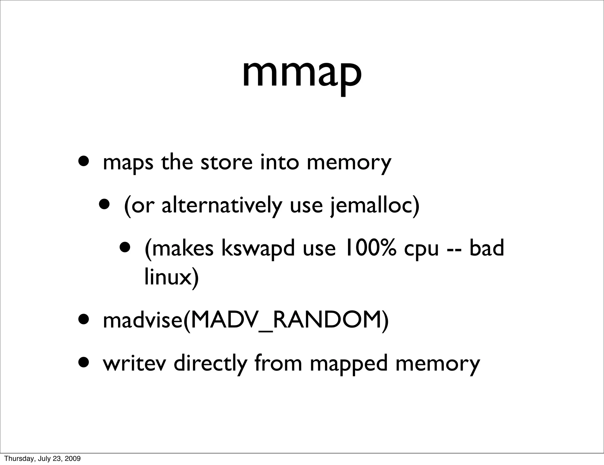 mmap
                     • maps the store into memory
                      • (or alternatively use jemalloc)
                        • (makes kswapd use 100% cpu -- bad
                           linux)
                     • madvise(MADV_RANDOM)
                     • writev directly from mapped memory
Thursday, July 23, 2009
 