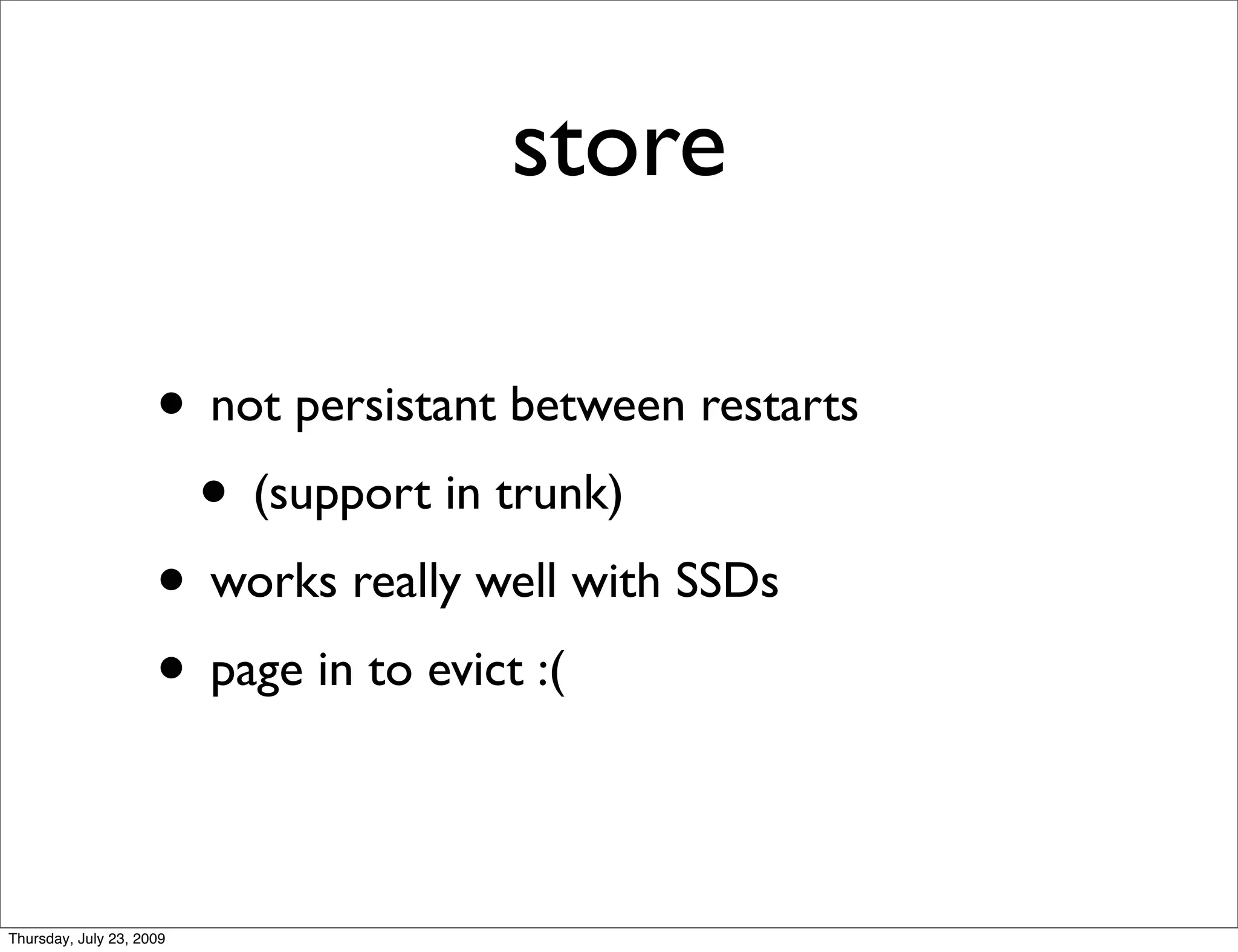 store

                     • not persistant between restarts
                      • (support in trunk)
                     • works really well with SSDs
                     • page in to evict :(

Thursday, July 23, 2009
 