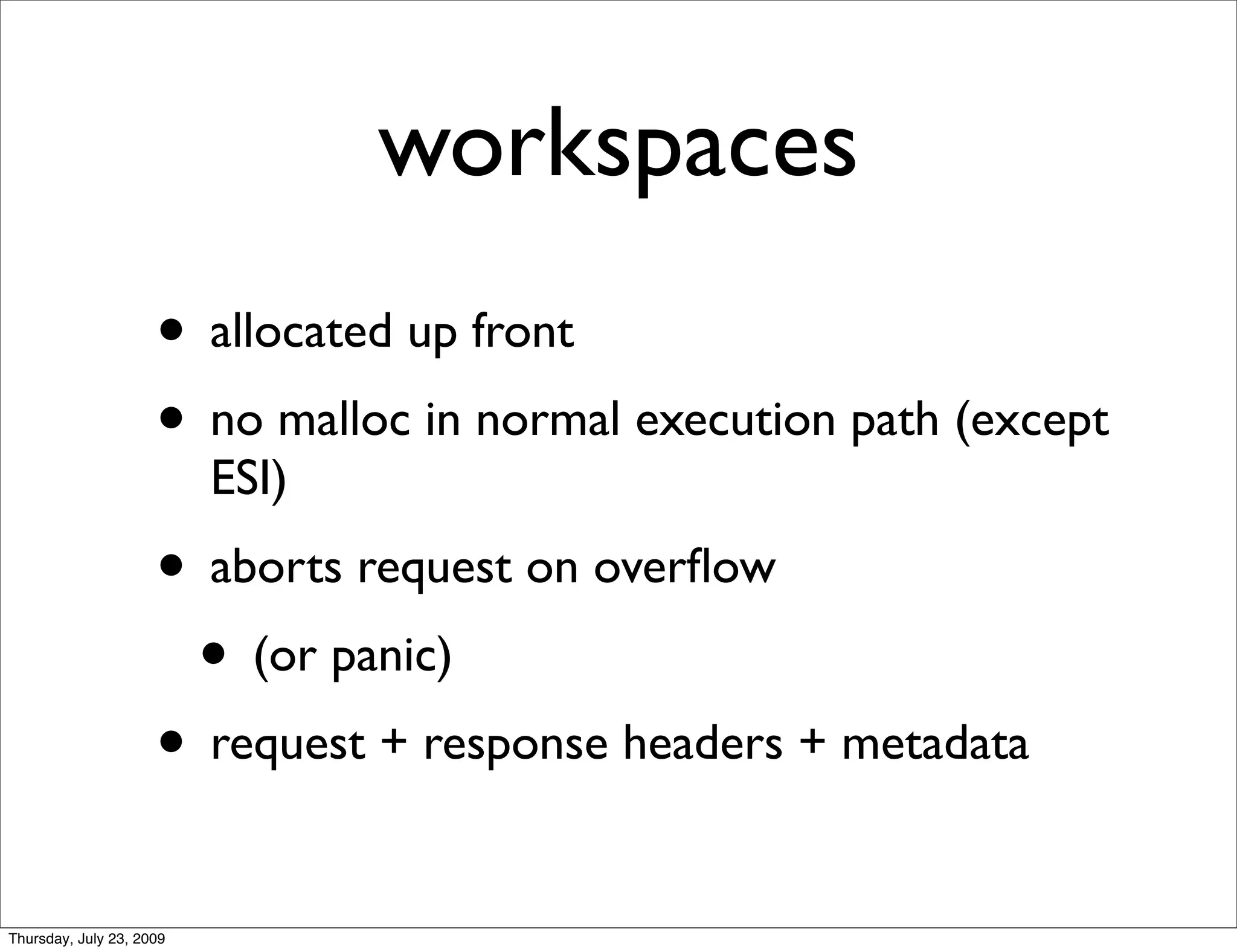 workspaces
                     • allocated up front
                     • no malloc in normal execution path (except
                          ESI)
                     • aborts request on overﬂow
                      • (or panic)
                     • request + response headers + metadata
Thursday, July 23, 2009
 