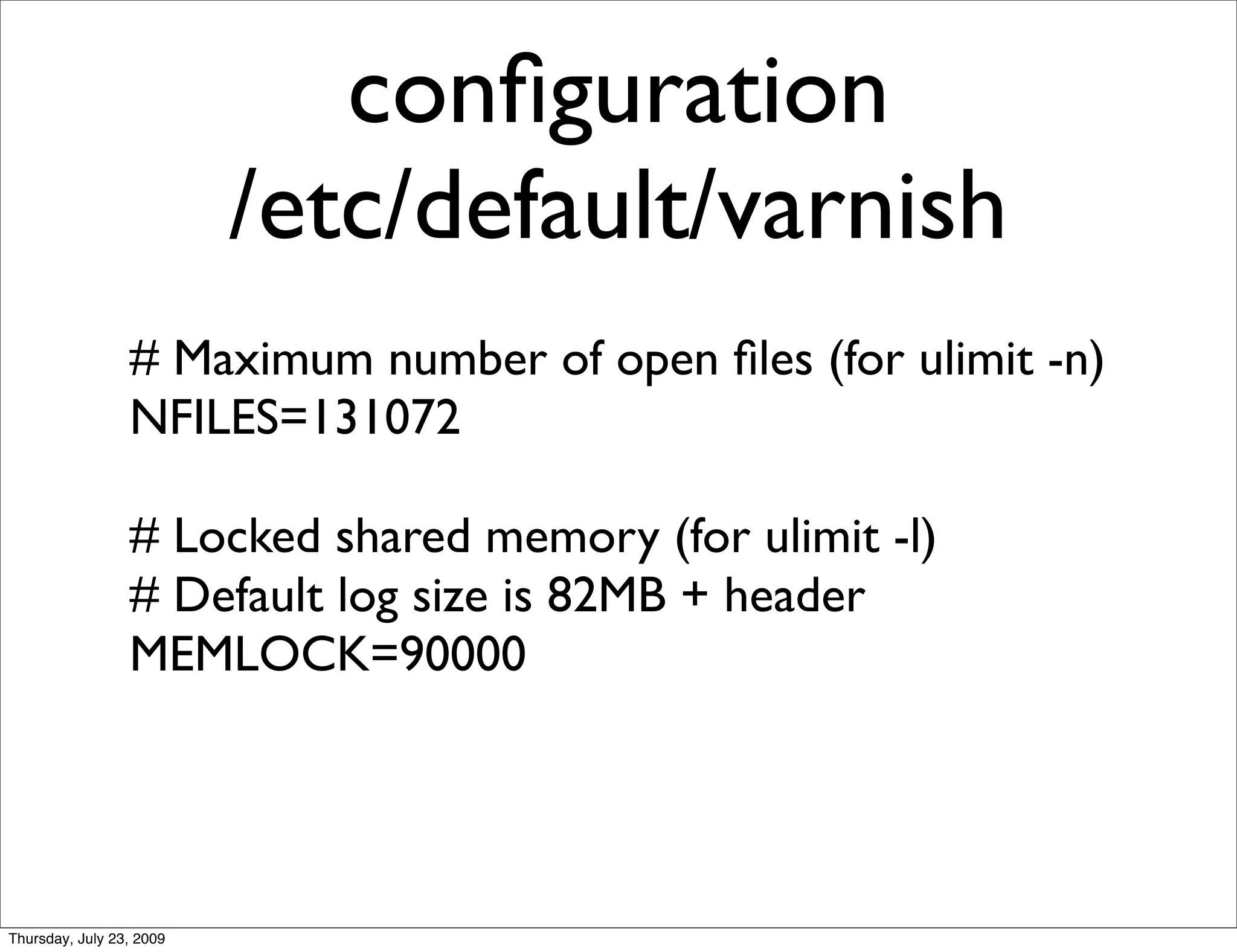 conﬁguration
                          /etc/default/varnish
                 # Maximum number of open ﬁles (for ulimit -n)
                 NFILES=131072

                 # Locked shared memory (for ulimit -l)
                 # Default log size is 82MB + header
                 MEMLOCK=90000




Thursday, July 23, 2009
 