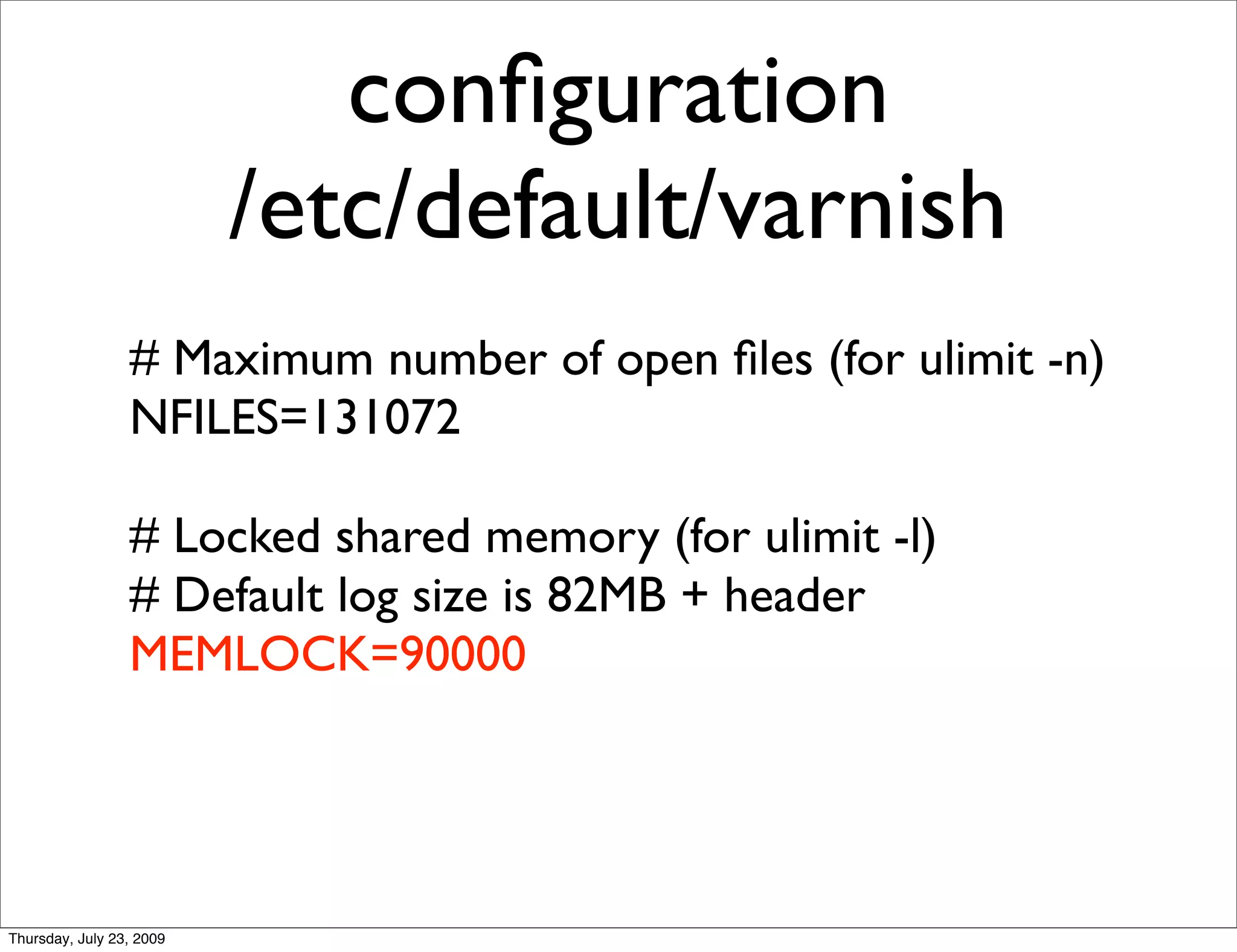 conﬁguration
                          /etc/default/varnish
                 # Maximum number of open ﬁles (for ulimit -n)
                 NFILES=131072

                 # Locked shared memory (for ulimit -l)
                 # Default log size is 82MB + header
                 MEMLOCK=90000




Thursday, July 23, 2009
 