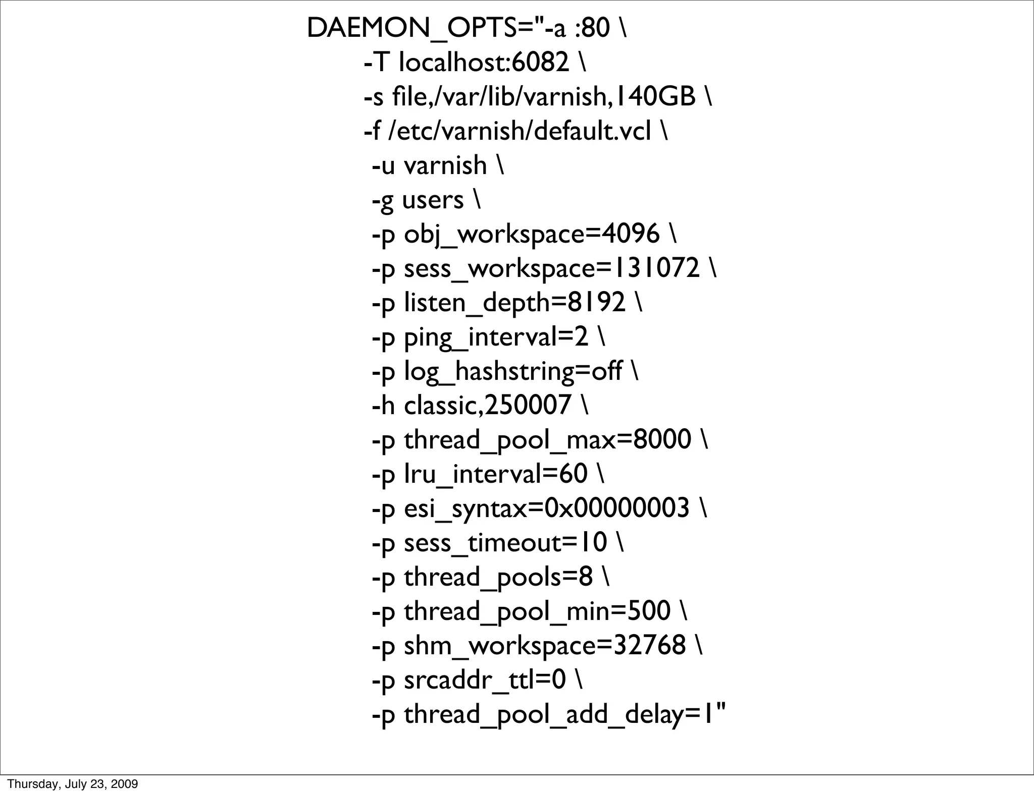 DAEMON_OPTS="-a :80 
                             -T localhost:6082 
                             -s ﬁle,/var/lib/varnish,140GB 
                             -f /etc/varnish/default.vcl 
                              -u varnish 
                              -g users 
                              -p obj_workspace=4096 
                              -p sess_workspace=131072 
                              -p listen_depth=8192 
                              -p ping_interval=2 
                              -p log_hashstring=off 
                              -h classic,250007 
                              -p thread_pool_max=8000 
                              -p lru_interval=60 
                              -p esi_syntax=0x00000003 
                              -p sess_timeout=10 
                              -p thread_pools=8 
                              -p thread_pool_min=500 
                              -p shm_workspace=32768 
                              -p srcaddr_ttl=0 
                              -p thread_pool_add_delay=1"

Thursday, July 23, 2009
 