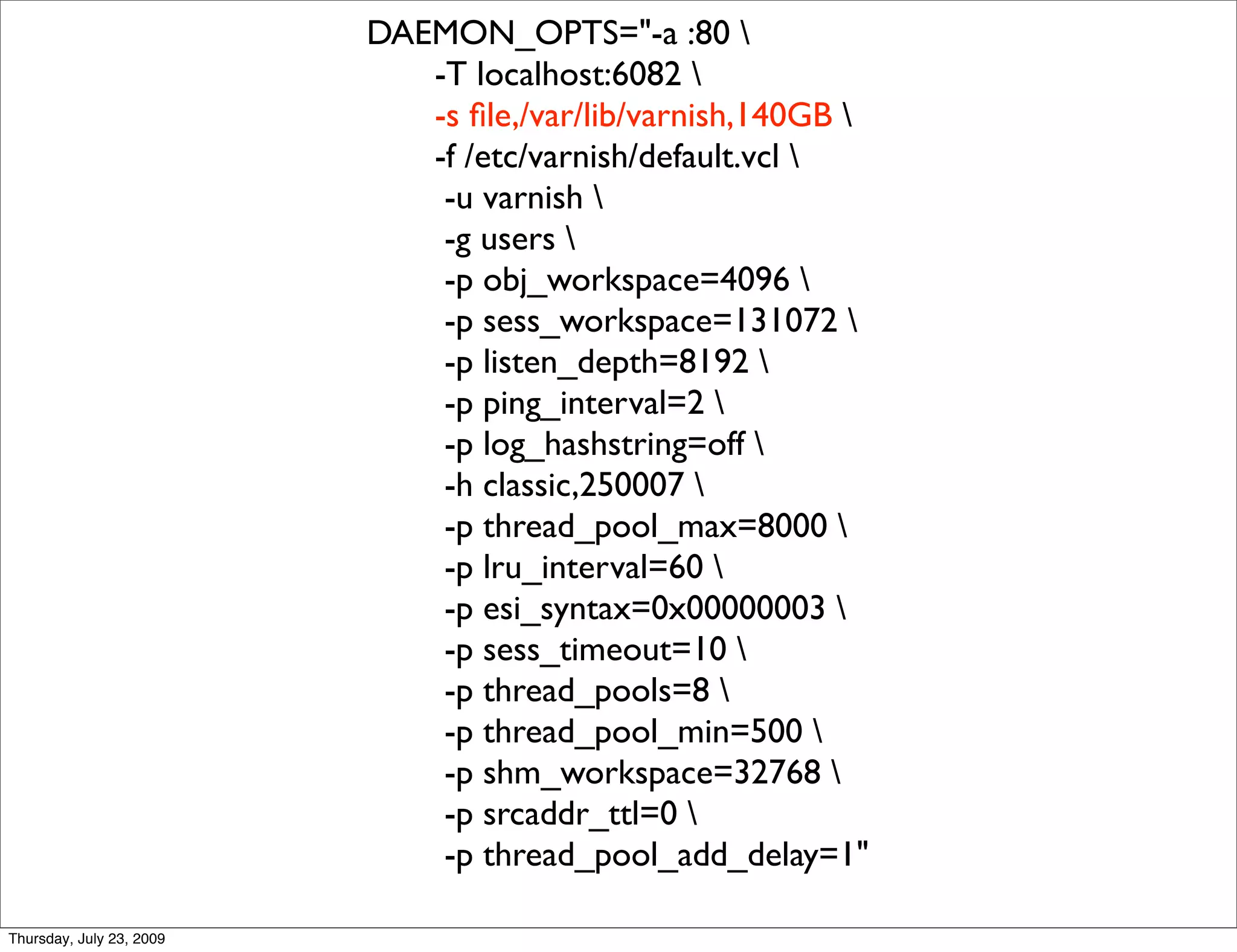DAEMON_OPTS="-a :80 
                             -T localhost:6082 
                             -s ﬁle,/var/lib/varnish,140GB 
                             -f /etc/varnish/default.vcl 
                              -u varnish 
                              -g users 
                              -p obj_workspace=4096 
                              -p sess_workspace=131072 
                              -p listen_depth=8192 
                              -p ping_interval=2 
                              -p log_hashstring=off 
                              -h classic,250007 
                              -p thread_pool_max=8000 
                              -p lru_interval=60 
                              -p esi_syntax=0x00000003 
                              -p sess_timeout=10 
                              -p thread_pools=8 
                              -p thread_pool_min=500 
                              -p shm_workspace=32768 
                              -p srcaddr_ttl=0 
                              -p thread_pool_add_delay=1"

Thursday, July 23, 2009
 
