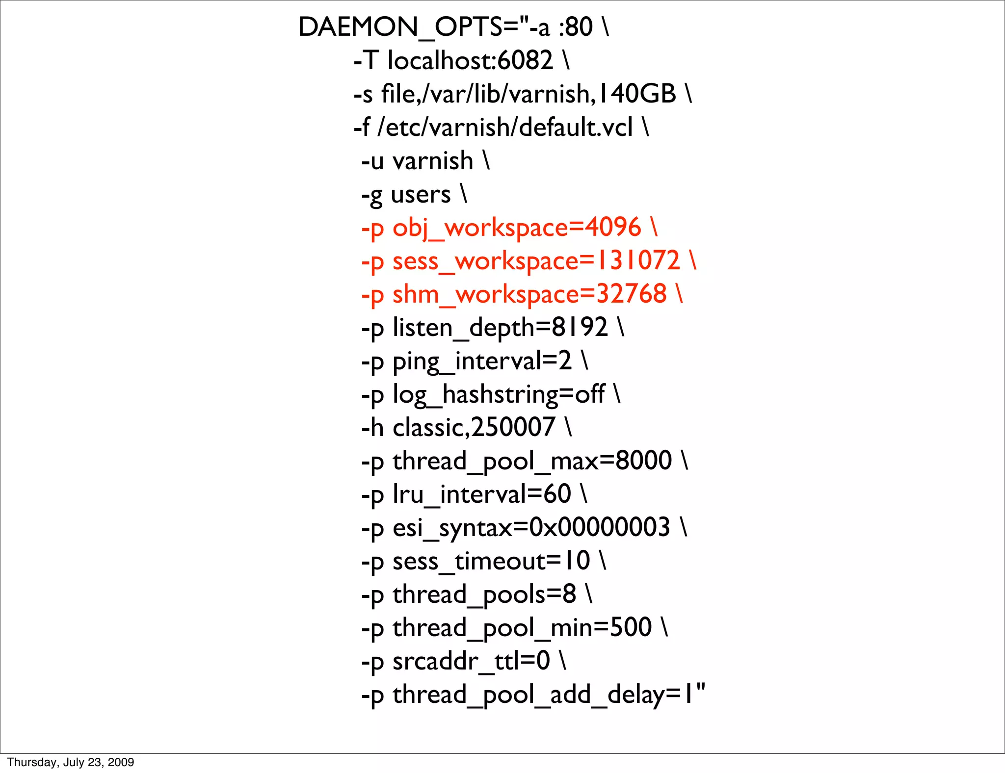 DAEMON_OPTS="-a :80 
                             -T localhost:6082 
                             -s ﬁle,/var/lib/varnish,140GB 
                             -f /etc/varnish/default.vcl 
                              -u varnish 
                              -g users 
                              -p obj_workspace=4096 
                              -p sess_workspace=131072 
                              -p shm_workspace=32768 
                              -p listen_depth=8192 
                              -p ping_interval=2 
                              -p log_hashstring=off 
                              -h classic,250007 
                              -p thread_pool_max=8000 
                              -p lru_interval=60 
                              -p esi_syntax=0x00000003 
                              -p sess_timeout=10 
                              -p thread_pools=8 
                              -p thread_pool_min=500 
                              -p srcaddr_ttl=0 
                              -p thread_pool_add_delay=1"

Thursday, July 23, 2009
 