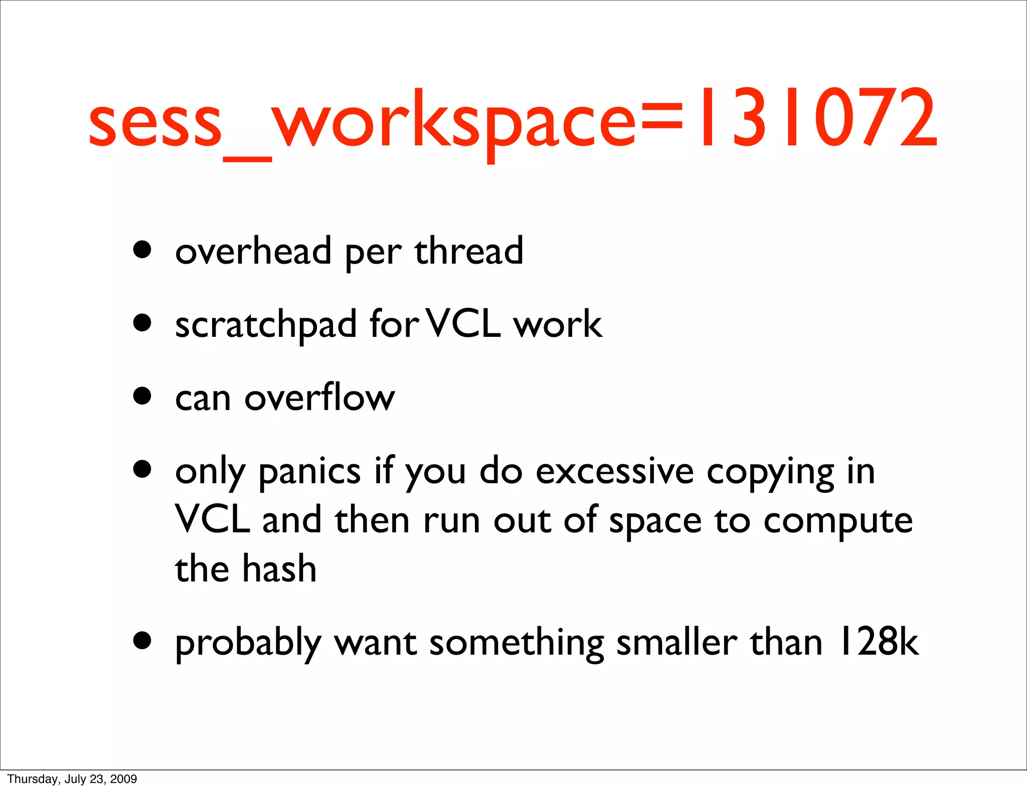 sess_workspace=131072
                     • overhead per thread
                     • scratchpad for VCL work
                     • can overﬂow
                     • only panics if you do excessive copying in
                          VCL and then run out of space to compute
                          the hash
                     • probably want something smaller than 128k
Thursday, July 23, 2009
 