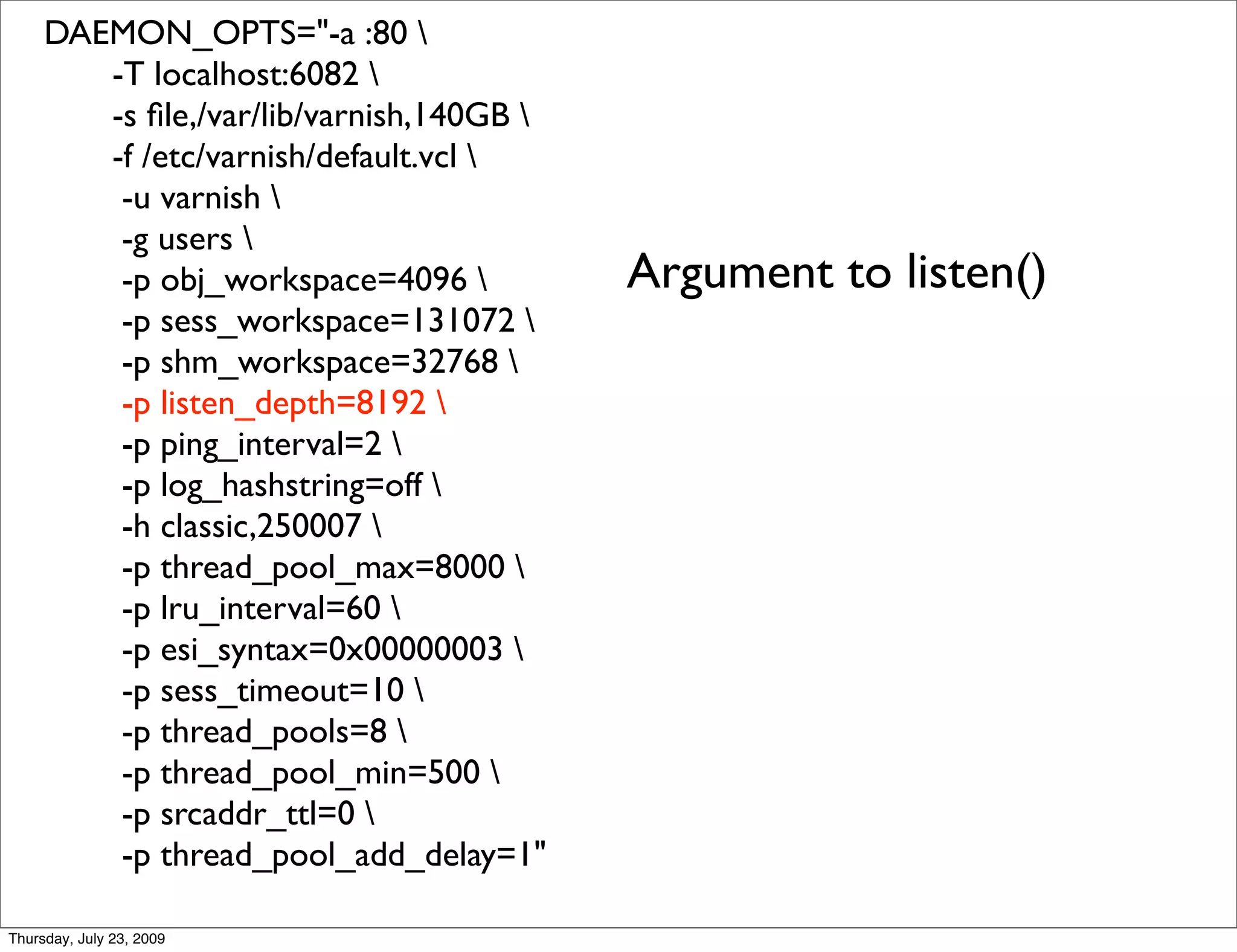 DAEMON_OPTS="-a :80 
        -T localhost:6082 
        -s ﬁle,/var/lib/varnish,140GB 
        -f /etc/varnish/default.vcl 
         -u varnish 
         -g users 
         -p obj_workspace=4096           Argument to listen()
         -p sess_workspace=131072 
         -p shm_workspace=32768 
         -p listen_depth=8192 
         -p ping_interval=2 
         -p log_hashstring=off 
         -h classic,250007 
         -p thread_pool_max=8000 
         -p lru_interval=60 
         -p esi_syntax=0x00000003 
         -p sess_timeout=10 
         -p thread_pools=8 
         -p thread_pool_min=500 
         -p srcaddr_ttl=0 
         -p thread_pool_add_delay=1"

Thursday, July 23, 2009
 