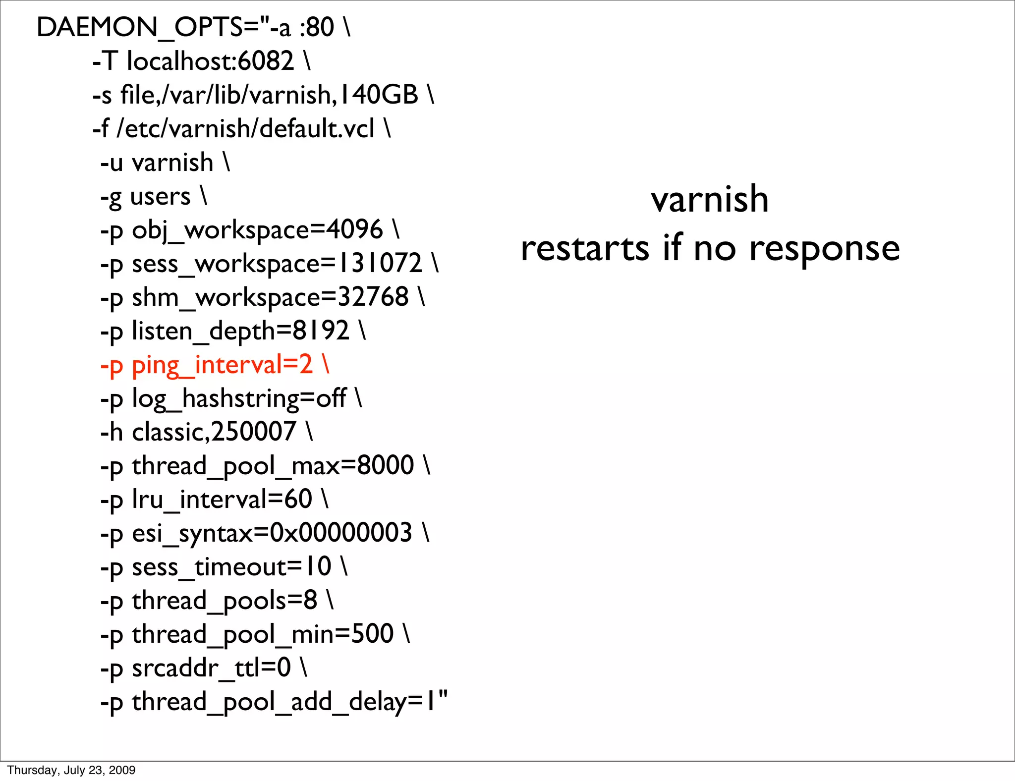 DAEMON_OPTS="-a :80 
        -T localhost:6082 
        -s ﬁle,/var/lib/varnish,140GB 
        -f /etc/varnish/default.vcl 
         -u varnish 
         -g users                                varnish
         -p obj_workspace=4096 
         -p sess_workspace=131072        restarts if no response
         -p shm_workspace=32768 
         -p listen_depth=8192 
         -p ping_interval=2 
         -p log_hashstring=off 
         -h classic,250007 
         -p thread_pool_max=8000 
         -p lru_interval=60 
         -p esi_syntax=0x00000003 
         -p sess_timeout=10 
         -p thread_pools=8 
         -p thread_pool_min=500 
         -p srcaddr_ttl=0 
         -p thread_pool_add_delay=1"

Thursday, July 23, 2009
 