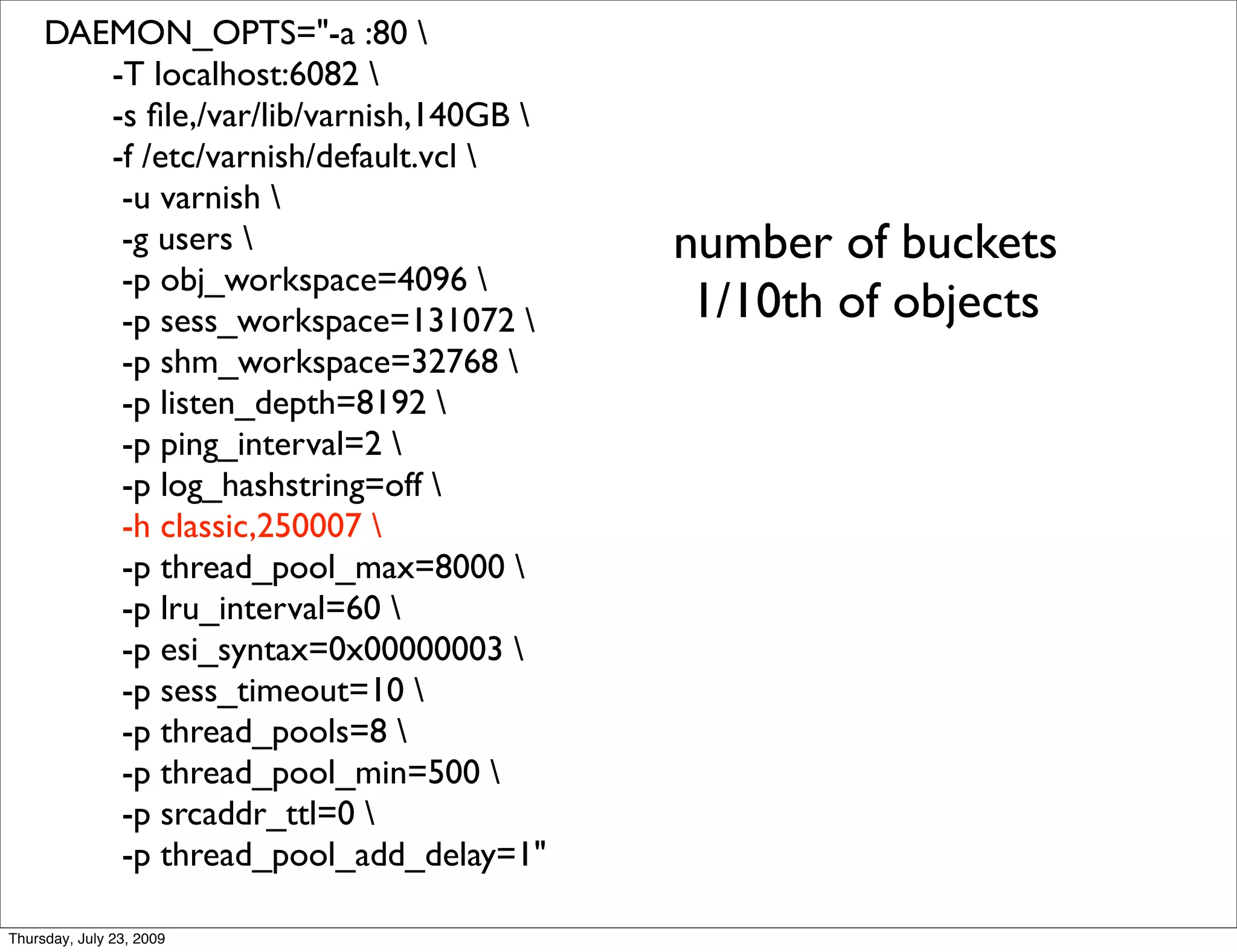 DAEMON_OPTS="-a :80 
        -T localhost:6082 
        -s ﬁle,/var/lib/varnish,140GB 
        -f /etc/varnish/default.vcl 
         -u varnish 
         -g users                        number of buckets
         -p obj_workspace=4096 
         -p sess_workspace=131072         1/10th of objects
         -p shm_workspace=32768 
         -p listen_depth=8192 
         -p ping_interval=2 
         -p log_hashstring=off 
         -h classic,250007 
         -p thread_pool_max=8000 
         -p lru_interval=60 
         -p esi_syntax=0x00000003 
         -p sess_timeout=10 
         -p thread_pools=8 
         -p thread_pool_min=500 
         -p srcaddr_ttl=0 
         -p thread_pool_add_delay=1"

Thursday, July 23, 2009
 