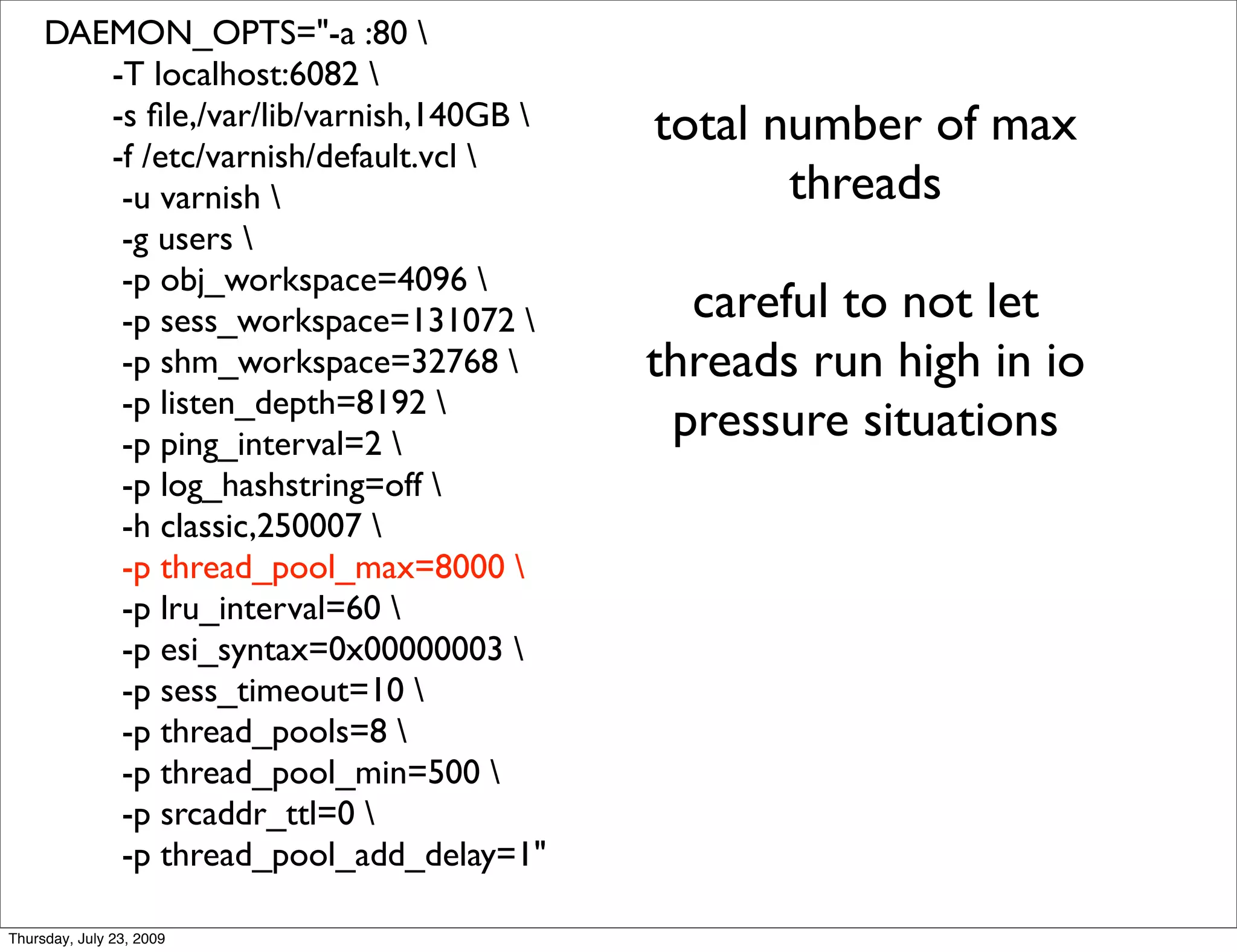 DAEMON_OPTS="-a :80 
        -T localhost:6082 
        -s ﬁle,/var/lib/varnish,140GB    total number of max
        -f /etc/varnish/default.vcl 
         -u varnish                             threads
         -g users 
         -p obj_workspace=4096 
         -p sess_workspace=131072          careful to not let
         -p shm_workspace=32768          threads run high in io
         -p listen_depth=8192 
         -p ping_interval=2 
                                           pressure situations
         -p log_hashstring=off 
         -h classic,250007 
         -p thread_pool_max=8000 
         -p lru_interval=60 
         -p esi_syntax=0x00000003 
         -p sess_timeout=10 
         -p thread_pools=8 
         -p thread_pool_min=500 
         -p srcaddr_ttl=0 
         -p thread_pool_add_delay=1"

Thursday, July 23, 2009
 