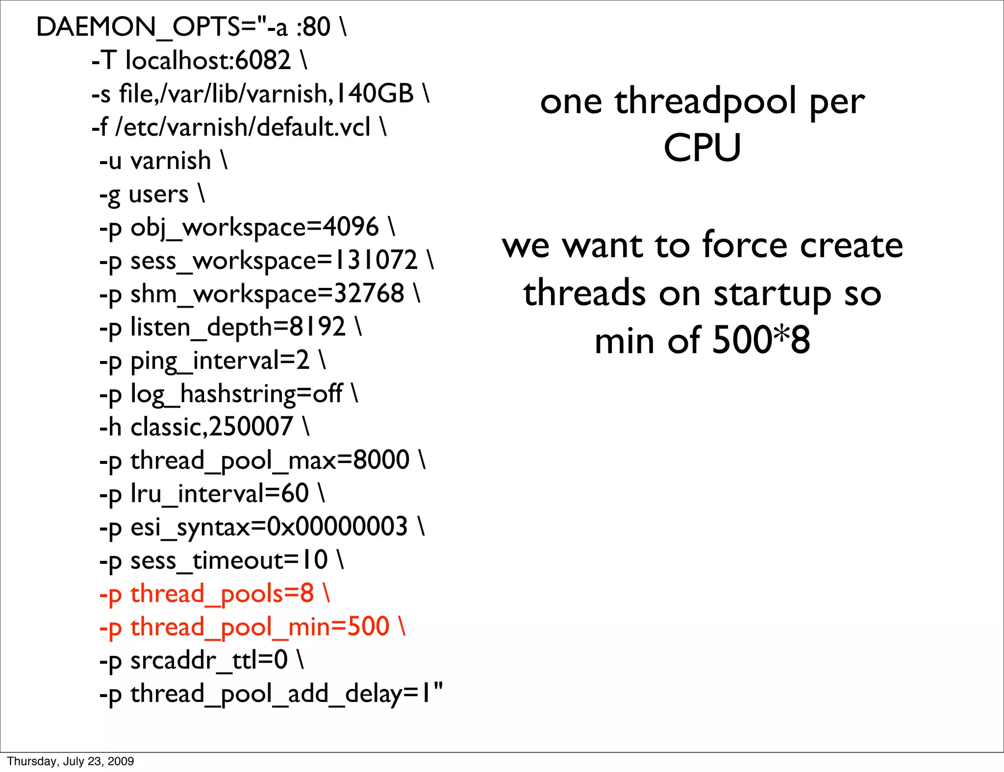 DAEMON_OPTS="-a :80 
        -T localhost:6082 
        -s ﬁle,/var/lib/varnish,140GB      one threadpool per
        -f /etc/varnish/default.vcl 
         -u varnish                               CPU
         -g users 
         -p obj_workspace=4096 
         -p sess_workspace=131072        we want to force create
         -p shm_workspace=32768           threads on startup so
         -p listen_depth=8192 
         -p ping_interval=2 
                                               min of 500*8
         -p log_hashstring=off 
         -h classic,250007 
         -p thread_pool_max=8000 
         -p lru_interval=60 
         -p esi_syntax=0x00000003 
         -p sess_timeout=10 
         -p thread_pools=8 
         -p thread_pool_min=500 
         -p srcaddr_ttl=0 
         -p thread_pool_add_delay=1"

Thursday, July 23, 2009
 