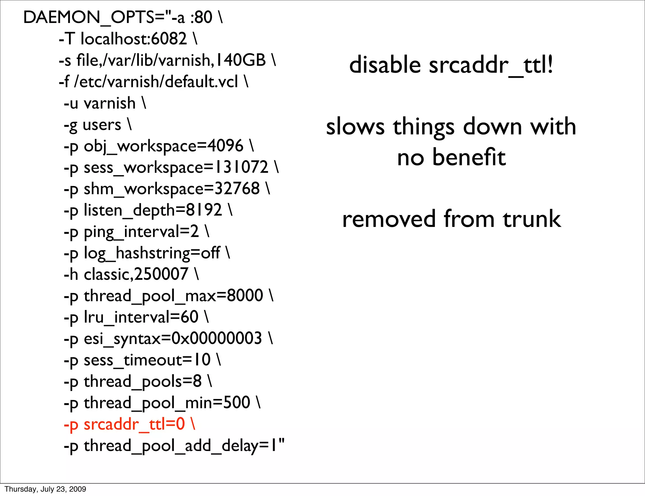 DAEMON_OPTS="-a :80 
        -T localhost:6082 
        -s ﬁle,/var/lib/varnish,140GB      disable srcaddr_ttl!
        -f /etc/varnish/default.vcl 
         -u varnish 
         -g users                        slows things down with
         -p obj_workspace=4096 
         -p sess_workspace=131072              no beneﬁt
         -p shm_workspace=32768 
         -p listen_depth=8192 
         -p ping_interval=2 
                                           removed from trunk
         -p log_hashstring=off 
         -h classic,250007 
         -p thread_pool_max=8000 
         -p lru_interval=60 
         -p esi_syntax=0x00000003 
         -p sess_timeout=10 
         -p thread_pools=8 
         -p thread_pool_min=500 
         -p srcaddr_ttl=0 
         -p thread_pool_add_delay=1"

Thursday, July 23, 2009
 