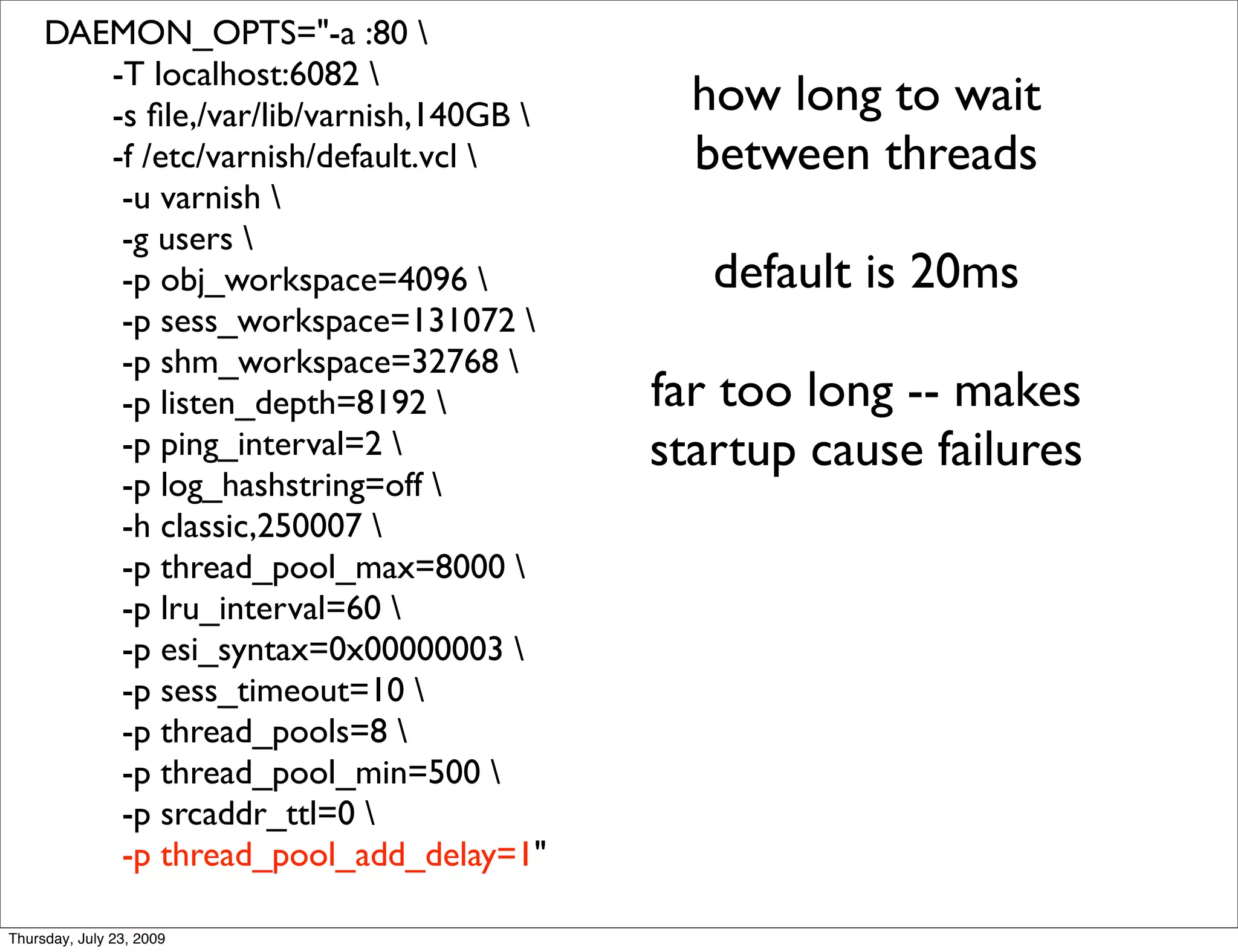 DAEMON_OPTS="-a :80 
        -T localhost:6082 
        -s ﬁle,/var/lib/varnish,140GB      how long to wait
        -f /etc/varnish/default.vcl        between threads
         -u varnish 
         -g users 
         -p obj_workspace=4096              default is 20ms
         -p sess_workspace=131072 
         -p shm_workspace=32768 
         -p listen_depth=8192            far too long -- makes
         -p ping_interval=2              startup cause failures
         -p log_hashstring=off 
         -h classic,250007 
         -p thread_pool_max=8000 
         -p lru_interval=60 
         -p esi_syntax=0x00000003 
         -p sess_timeout=10 
         -p thread_pools=8 
         -p thread_pool_min=500 
         -p srcaddr_ttl=0 
         -p thread_pool_add_delay=1"

Thursday, July 23, 2009
 