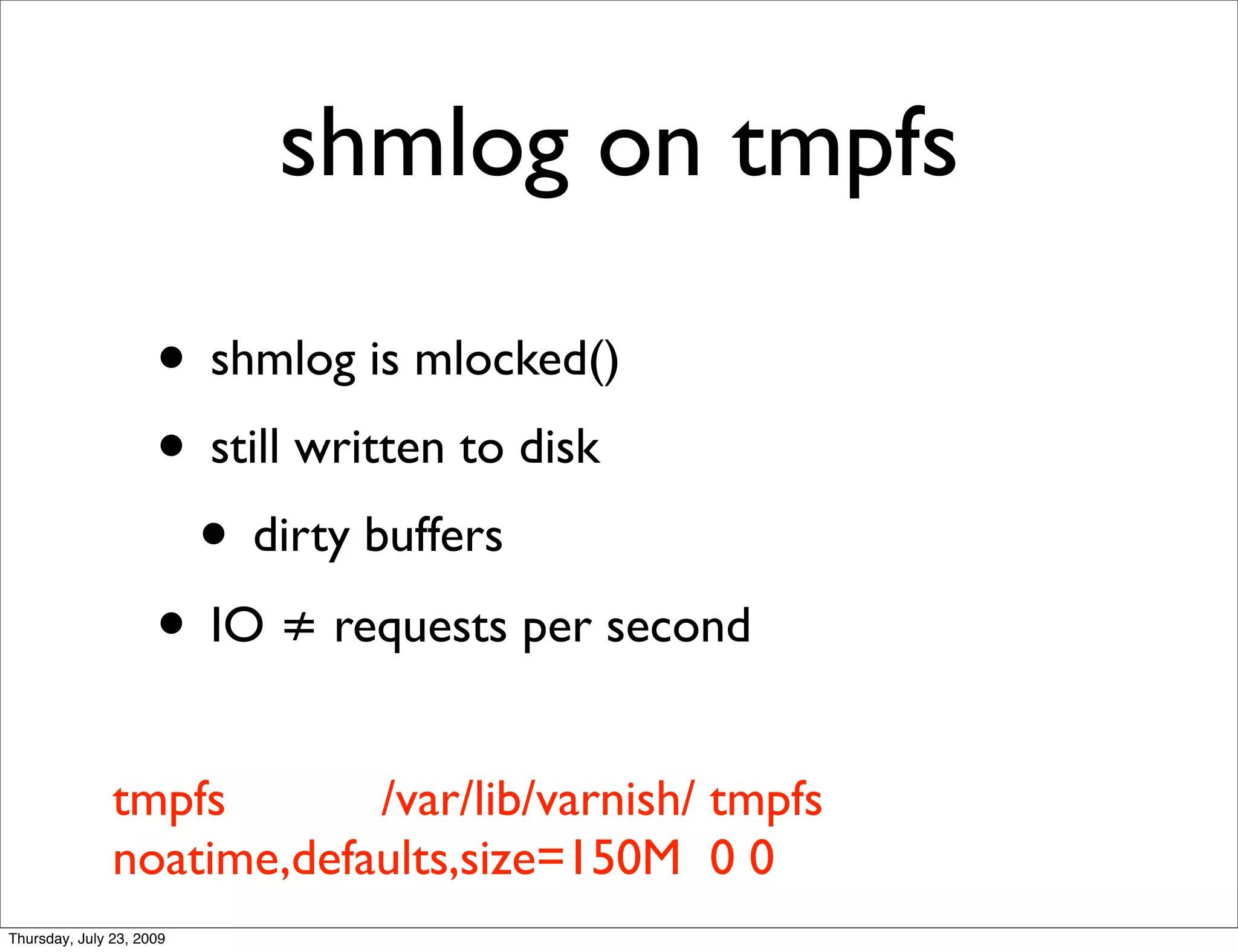 shmlog on tmpfs

                     • shmlog is mlocked()
                     • still written to disk
                      • dirty buffers
                     • IO ≠ requests per second
               tmpfs       /var/lib/varnish/ tmpfs
               noatime,defaults,size=150M 0 0
Thursday, July 23, 2009
 