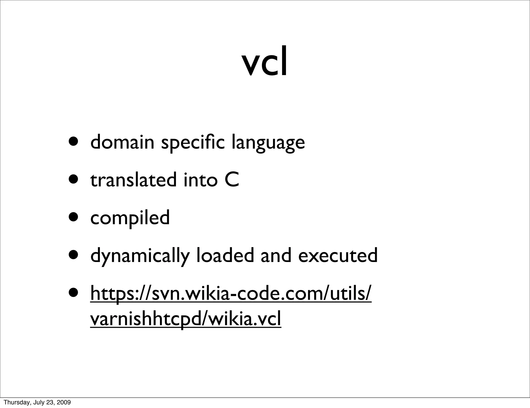 vcl
                     • domain speciﬁc language
                     • translated into C
                     • compiled
                     • dynamically loaded and executed
                     • https://svn.wikia-code.com/utils/
                          varnishhtcpd/wikia.vcl


Thursday, July 23, 2009
 