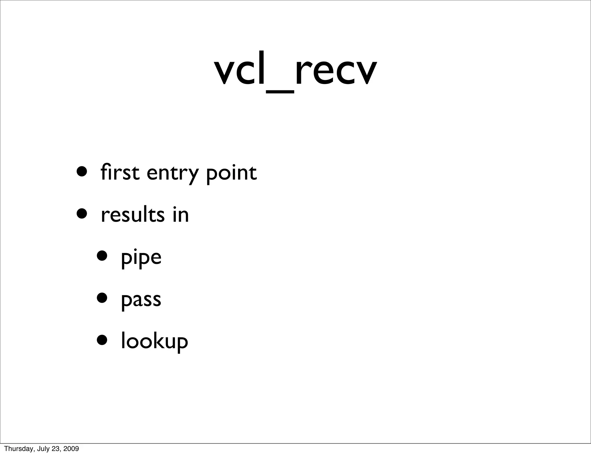 vcl_recv

                     • ﬁrst entry point
                     • results in
                      • pipe
                      • pass
                      • lookup

Thursday, July 23, 2009
 