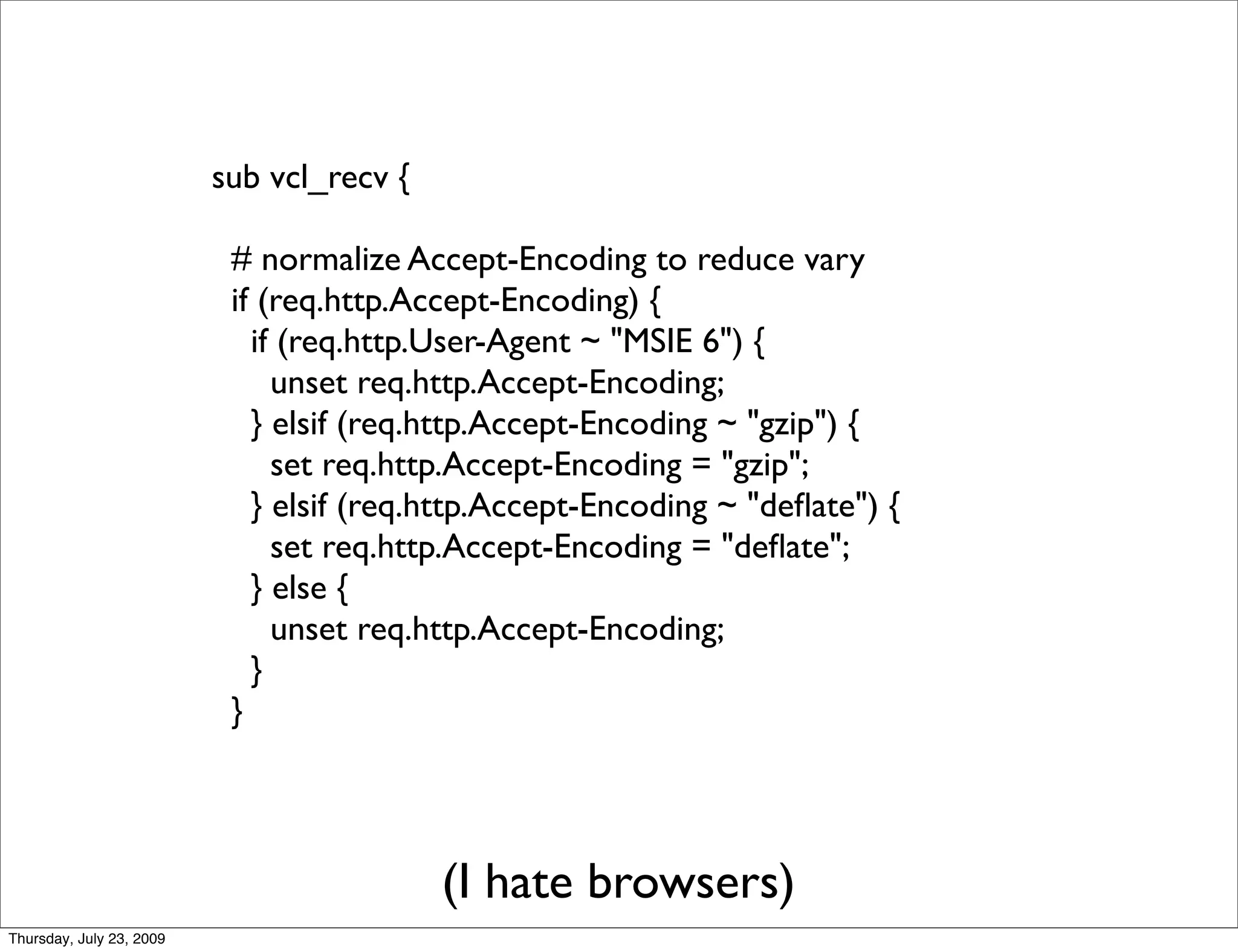 sub vcl_recv {

                           # normalize Accept-Encoding to reduce vary
                           if (req.http.Accept-Encoding) {
                             if (req.http.User-Agent ~ "MSIE 6") {
                               unset req.http.Accept-Encoding;
                             } elsif (req.http.Accept-Encoding ~ "gzip") {
                               set req.http.Accept-Encoding = "gzip";
                             } elsif (req.http.Accept-Encoding ~ "deﬂate") {
                               set req.http.Accept-Encoding = "deﬂate";
                             } else {
                               unset req.http.Accept-Encoding;
                             }
                           }




                                           (I hate browsers)
Thursday, July 23, 2009
 