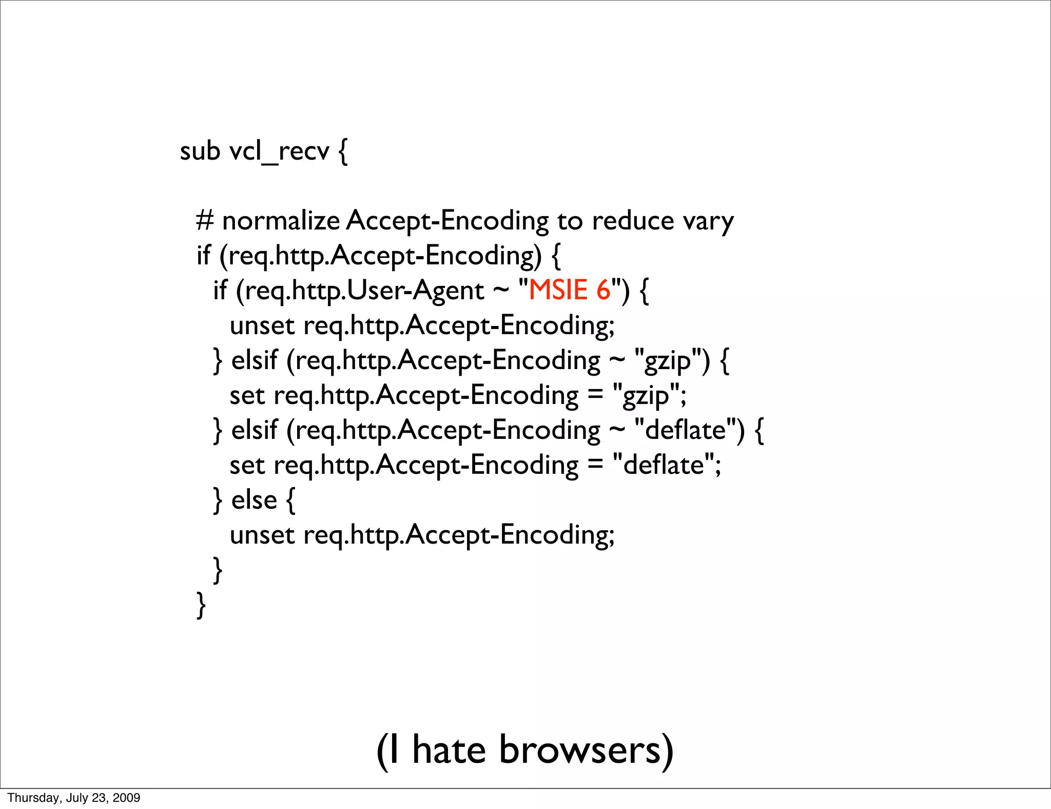 sub vcl_recv {

                           # normalize Accept-Encoding to reduce vary
                           if (req.http.Accept-Encoding) {
                             if (req.http.User-Agent ~ "MSIE 6") {
                               unset req.http.Accept-Encoding;
                             } elsif (req.http.Accept-Encoding ~ "gzip") {
                               set req.http.Accept-Encoding = "gzip";
                             } elsif (req.http.Accept-Encoding ~ "deﬂate") {
                               set req.http.Accept-Encoding = "deﬂate";
                             } else {
                               unset req.http.Accept-Encoding;
                             }
                           }




                                           (I hate browsers)
Thursday, July 23, 2009
 