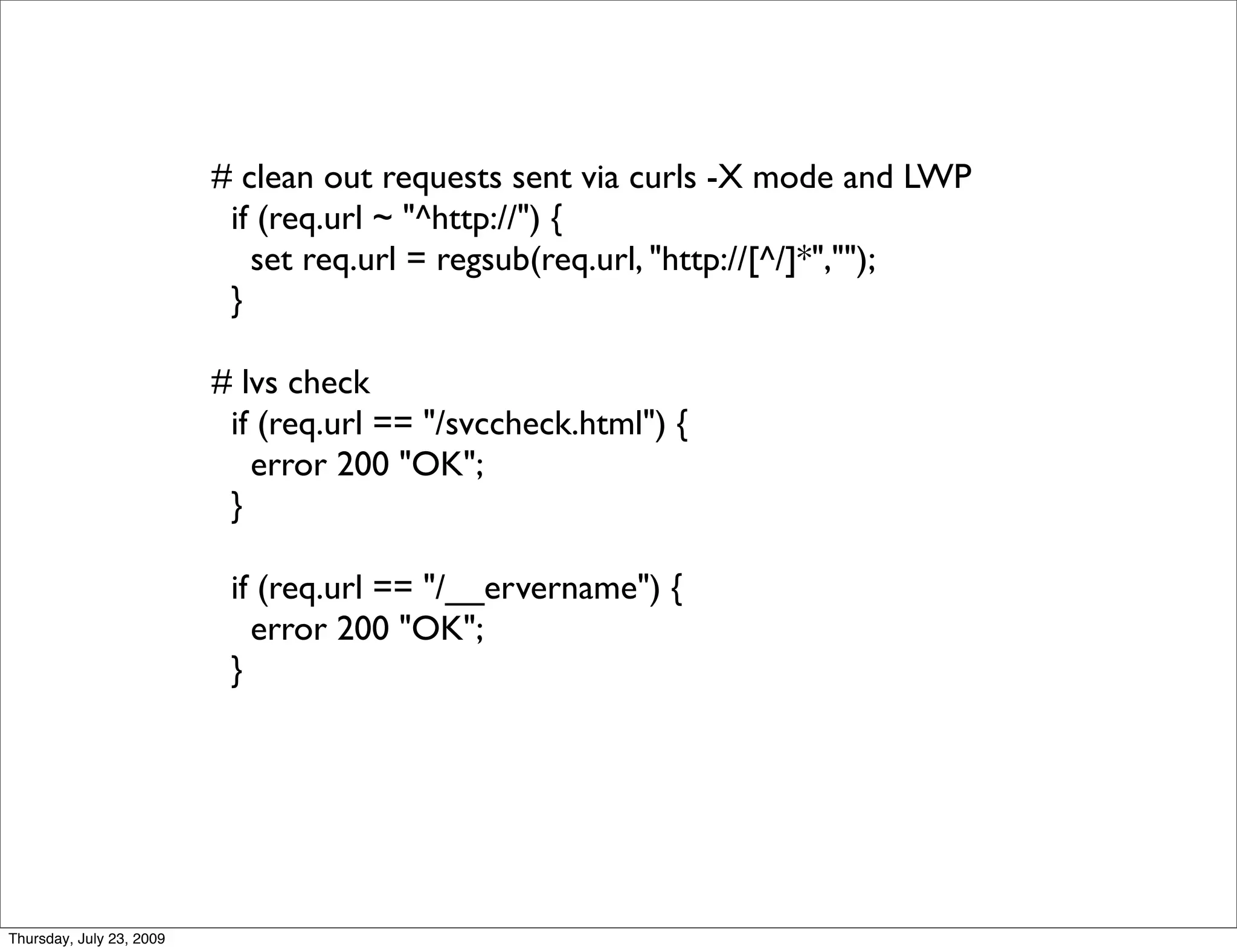 # clean out requests sent via curls -X mode and LWP
                           if (req.url ~ "^http://") {
                             set req.url = regsub(req.url, "http://[^/]*","");
                           }

                          # lvs check
                           if (req.url == "/svccheck.html") {
                             error 200 "OK";
                           }

                           if (req.url == "/__ervername") {
                             error 200 "OK";
                           }




Thursday, July 23, 2009
 