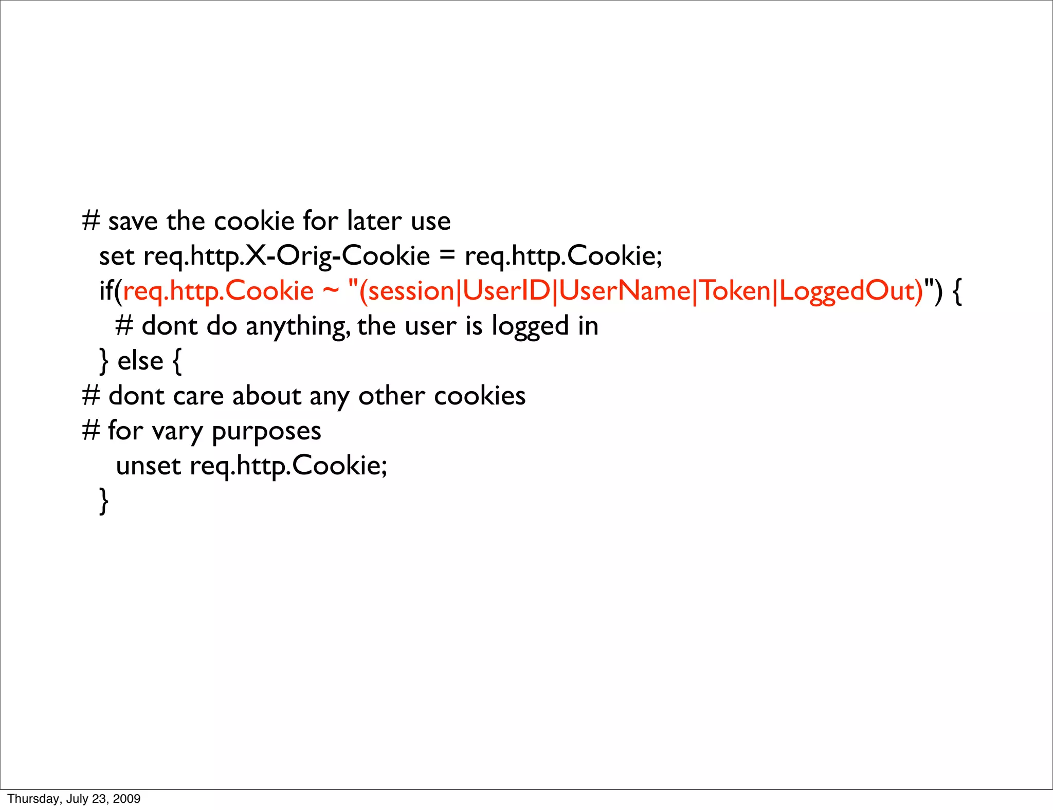 # save the cookie for later use
             set req.http.X-Orig-Cookie = req.http.Cookie;
             if(req.http.Cookie ~ "(session|UserID|UserName|Token|LoggedOut)") {
               # dont do anything, the user is logged in
             } else {
            # dont care about any other cookies
            # for vary purposes
               unset req.http.Cookie;
             }




Thursday, July 23, 2009
 