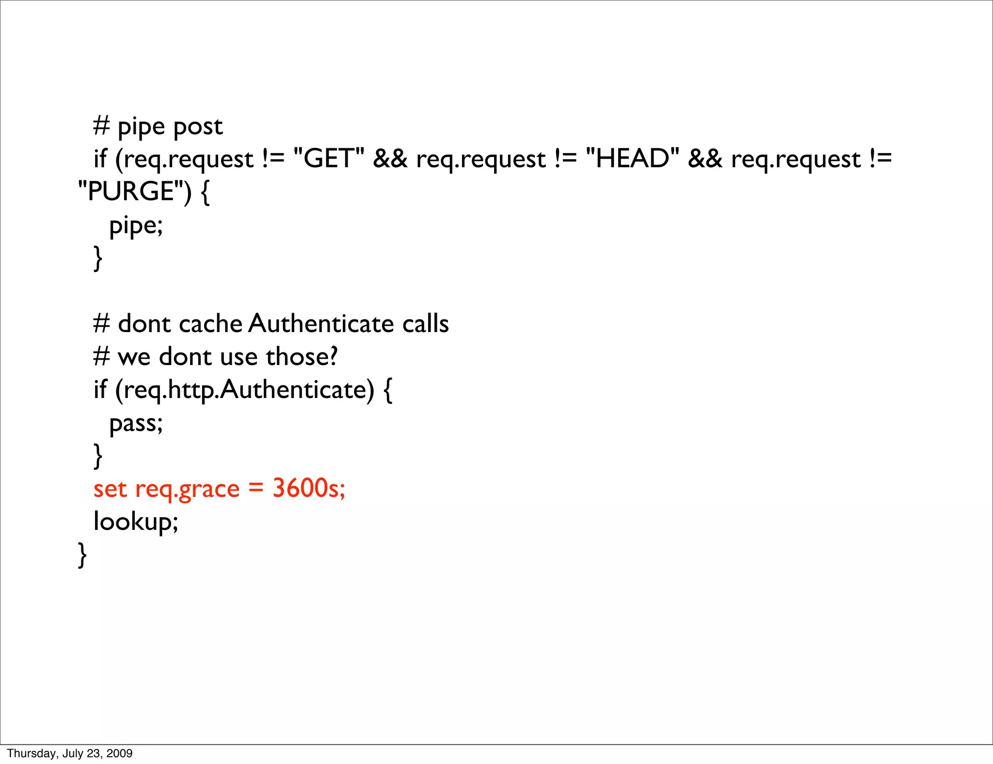# pipe post
             if (req.request != "GET" && req.request != "HEAD" && req.request !=
            "PURGE") {
               pipe;
             }

                # dont cache Authenticate calls
                # we dont use those?
                if (req.http.Authenticate) {
                  pass;
                }
                set req.grace = 3600s;
                lookup;
            }




Thursday, July 23, 2009
 