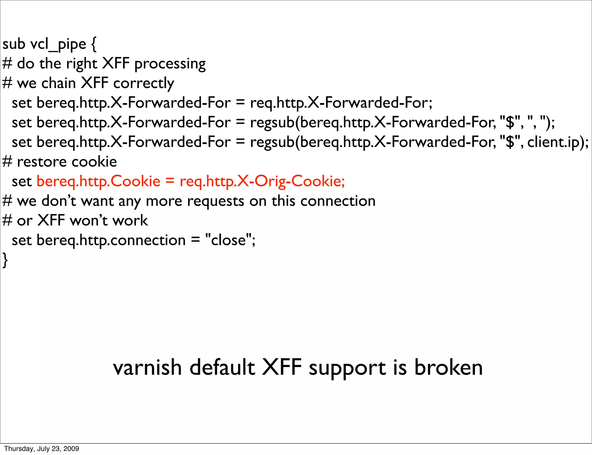 sub vcl_pipe {
# do the right XFF processing
# we chain XFF correctly
  set bereq.http.X-Forwarded-For = req.http.X-Forwarded-For;
  set bereq.http.X-Forwarded-For = regsub(bereq.http.X-Forwarded-For, "$", ", ");
  set bereq.http.X-Forwarded-For = regsub(bereq.http.X-Forwarded-For, "$", client.ip);
# restore cookie
  set bereq.http.Cookie = req.http.X-Orig-Cookie;
# we don’t want any more requests on this connection
# or XFF won’t work
  set bereq.http.connection = "close";
}




                          varnish default XFF support is broken


Thursday, July 23, 2009
 