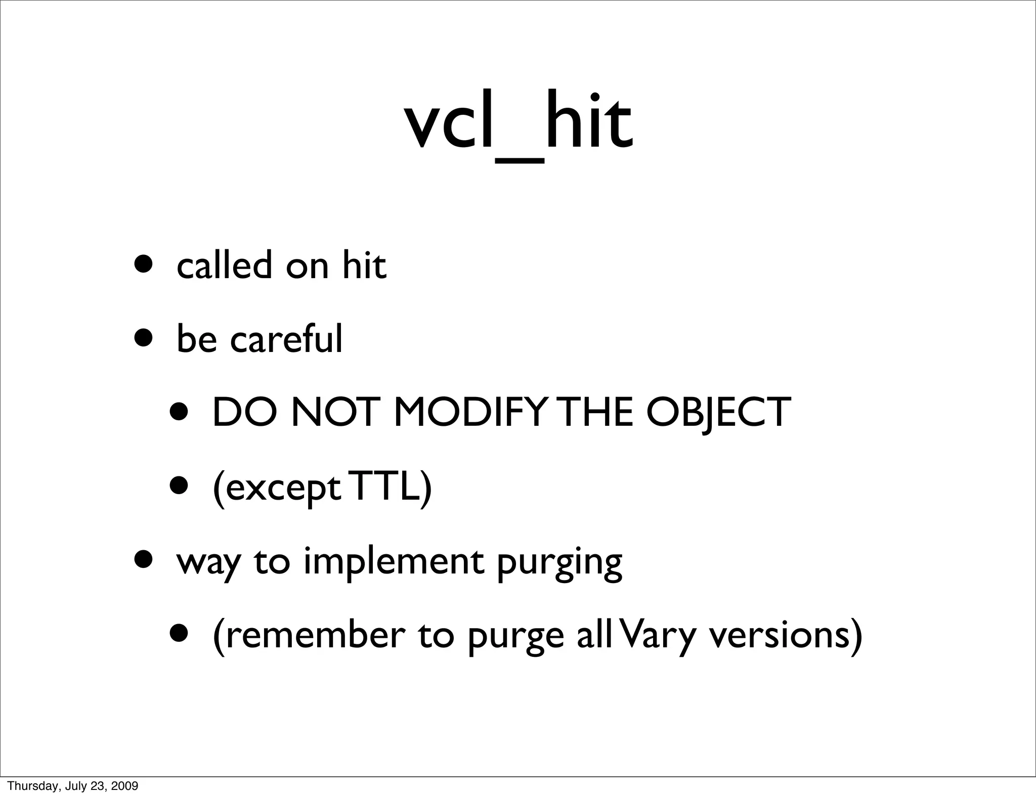 vcl_hit
                     • called on hit
                     • be careful
                      • DO NOT MODIFY THE OBJECT
                      • (except TTL)
                     • way to implement purging
                      • (remember to purge all Vary versions)
Thursday, July 23, 2009
 