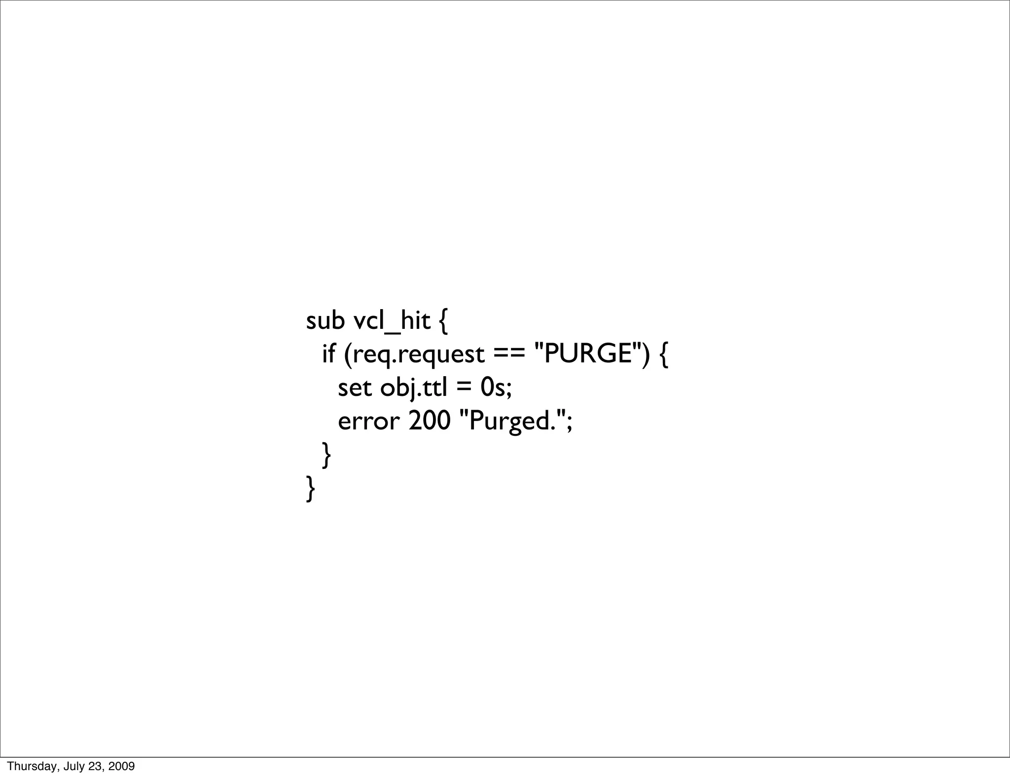 sub vcl_hit {
                            if (req.request == "PURGE") {
                              set obj.ttl = 0s;
                              error 200 "Purged.";
                            }
                          }




Thursday, July 23, 2009
 