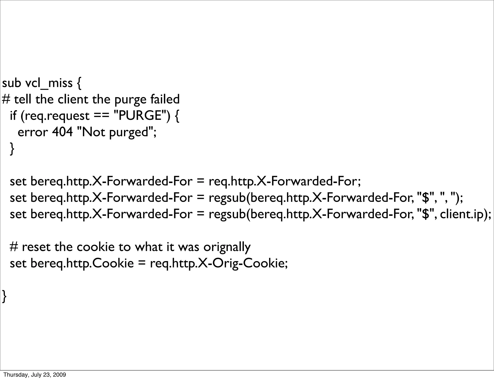 sub vcl_miss {
# tell the client the purge failed
 if (req.request == "PURGE") {
   error 404 "Not purged";
 }

    set bereq.http.X-Forwarded-For = req.http.X-Forwarded-For;
    set bereq.http.X-Forwarded-For = regsub(bereq.http.X-Forwarded-For, "$", ", ");
    set bereq.http.X-Forwarded-For = regsub(bereq.http.X-Forwarded-For, "$", client.ip);

    # reset the cookie to what it was orignally
    set bereq.http.Cookie = req.http.X-Orig-Cookie;

}




Thursday, July 23, 2009
 
