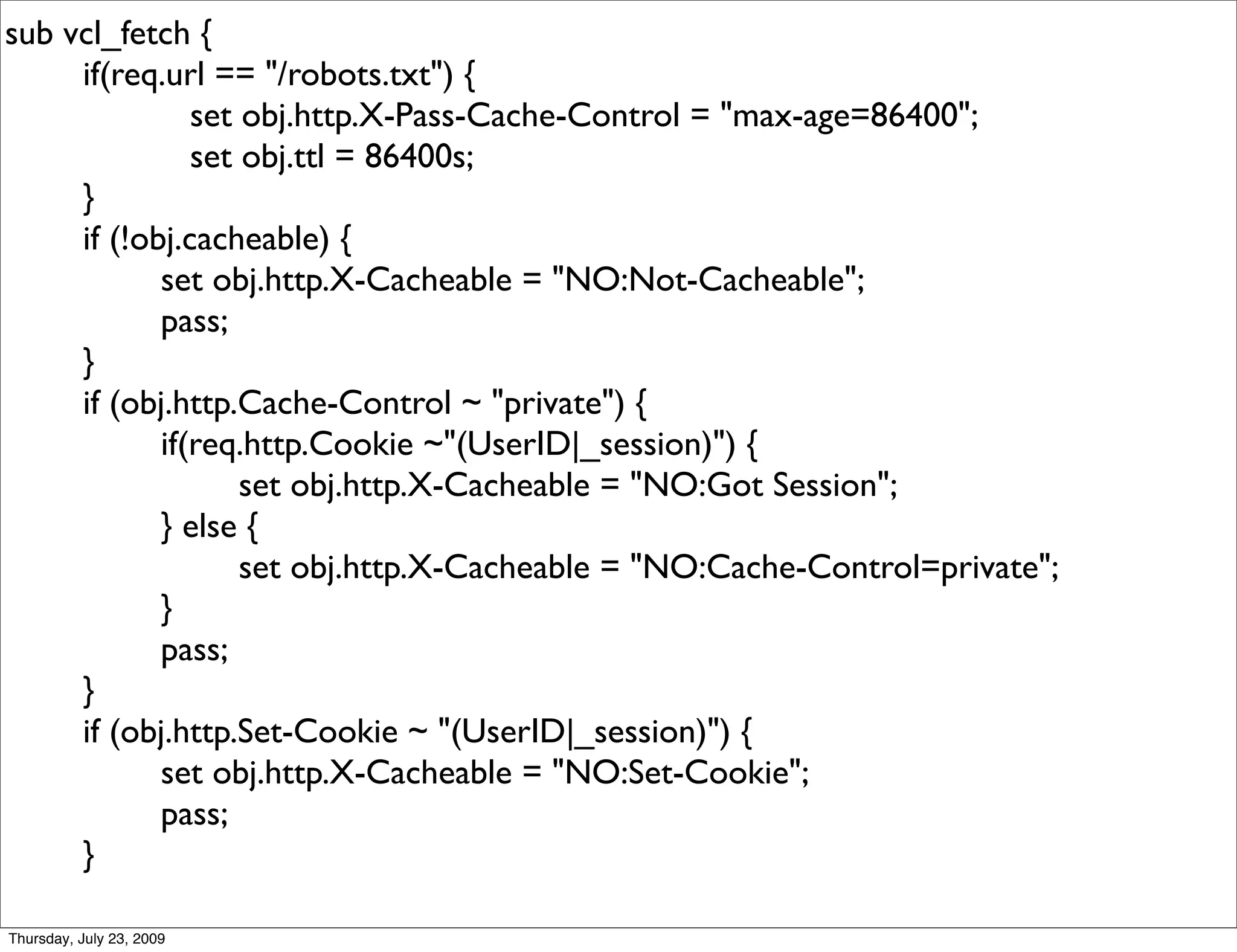 sub vcl_fetch {
     if(req.url == "/robots.txt") {
               set obj.http.X-Pass-Cache-Control = "max-age=86400";
               set obj.ttl = 86400s;
     }
     if (!obj.cacheable) {
            set obj.http.X-Cacheable = "NO:Not-Cacheable";
            pass;
     }
     if (obj.http.Cache-Control ~ "private") {
            if(req.http.Cookie ~"(UserID|_session)") {
                   set obj.http.X-Cacheable = "NO:Got Session";
            } else {
                   set obj.http.X-Cacheable = "NO:Cache-Control=private";
            }
            pass;
     }
     if (obj.http.Set-Cookie ~ "(UserID|_session)") {
            set obj.http.X-Cacheable = "NO:Set-Cookie";
            pass;
     }

Thursday, July 23, 2009
 
