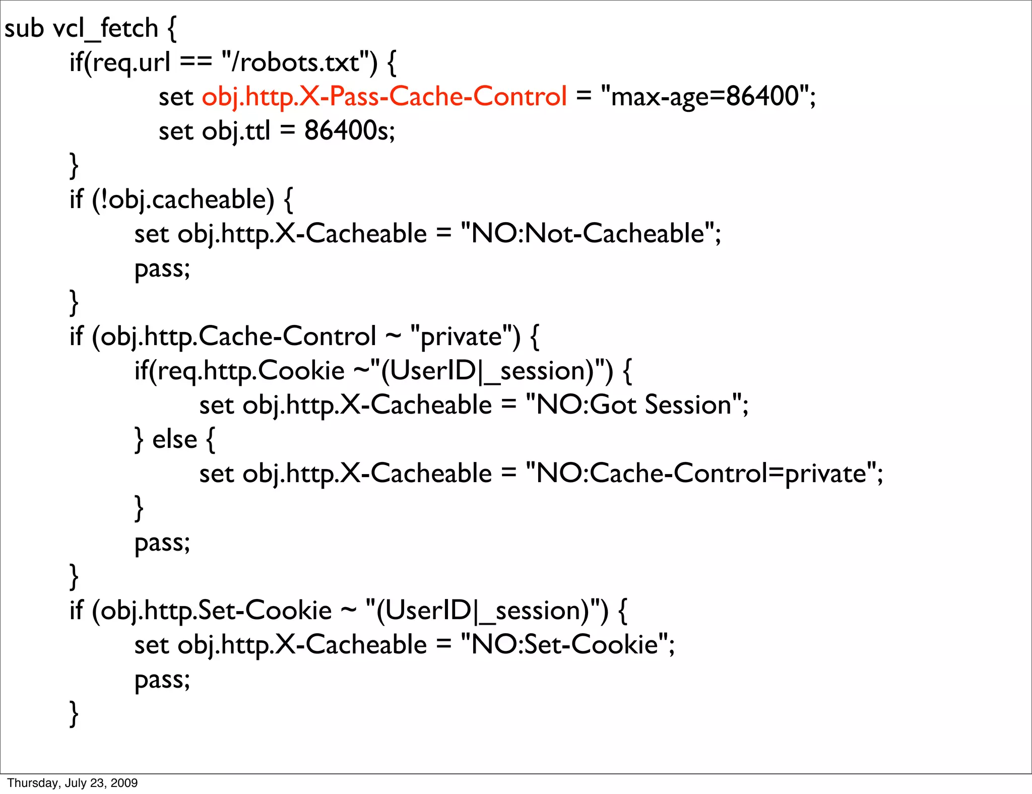 sub vcl_fetch {
     if(req.url == "/robots.txt") {
               set obj.http.X-Pass-Cache-Control = "max-age=86400";
               set obj.ttl = 86400s;
     }
     if (!obj.cacheable) {
            set obj.http.X-Cacheable = "NO:Not-Cacheable";
            pass;
     }
     if (obj.http.Cache-Control ~ "private") {
            if(req.http.Cookie ~"(UserID|_session)") {
                   set obj.http.X-Cacheable = "NO:Got Session";
            } else {
                   set obj.http.X-Cacheable = "NO:Cache-Control=private";
            }
            pass;
     }
     if (obj.http.Set-Cookie ~ "(UserID|_session)") {
            set obj.http.X-Cacheable = "NO:Set-Cookie";
            pass;
     }

Thursday, July 23, 2009
 