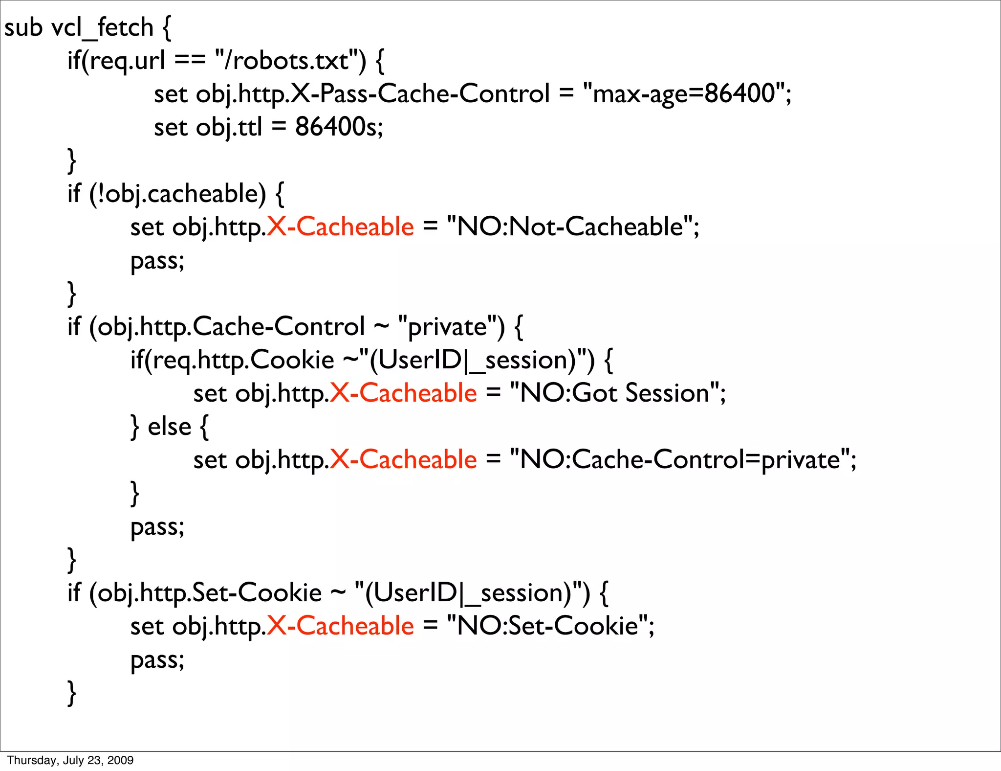sub vcl_fetch {
     if(req.url == "/robots.txt") {
               set obj.http.X-Pass-Cache-Control = "max-age=86400";
               set obj.ttl = 86400s;
     }
     if (!obj.cacheable) {
            set obj.http.X-Cacheable = "NO:Not-Cacheable";
            pass;
     }
     if (obj.http.Cache-Control ~ "private") {
            if(req.http.Cookie ~"(UserID|_session)") {
                   set obj.http.X-Cacheable = "NO:Got Session";
            } else {
                   set obj.http.X-Cacheable = "NO:Cache-Control=private";
            }
            pass;
     }
     if (obj.http.Set-Cookie ~ "(UserID|_session)") {
            set obj.http.X-Cacheable = "NO:Set-Cookie";
            pass;
     }

Thursday, July 23, 2009
 