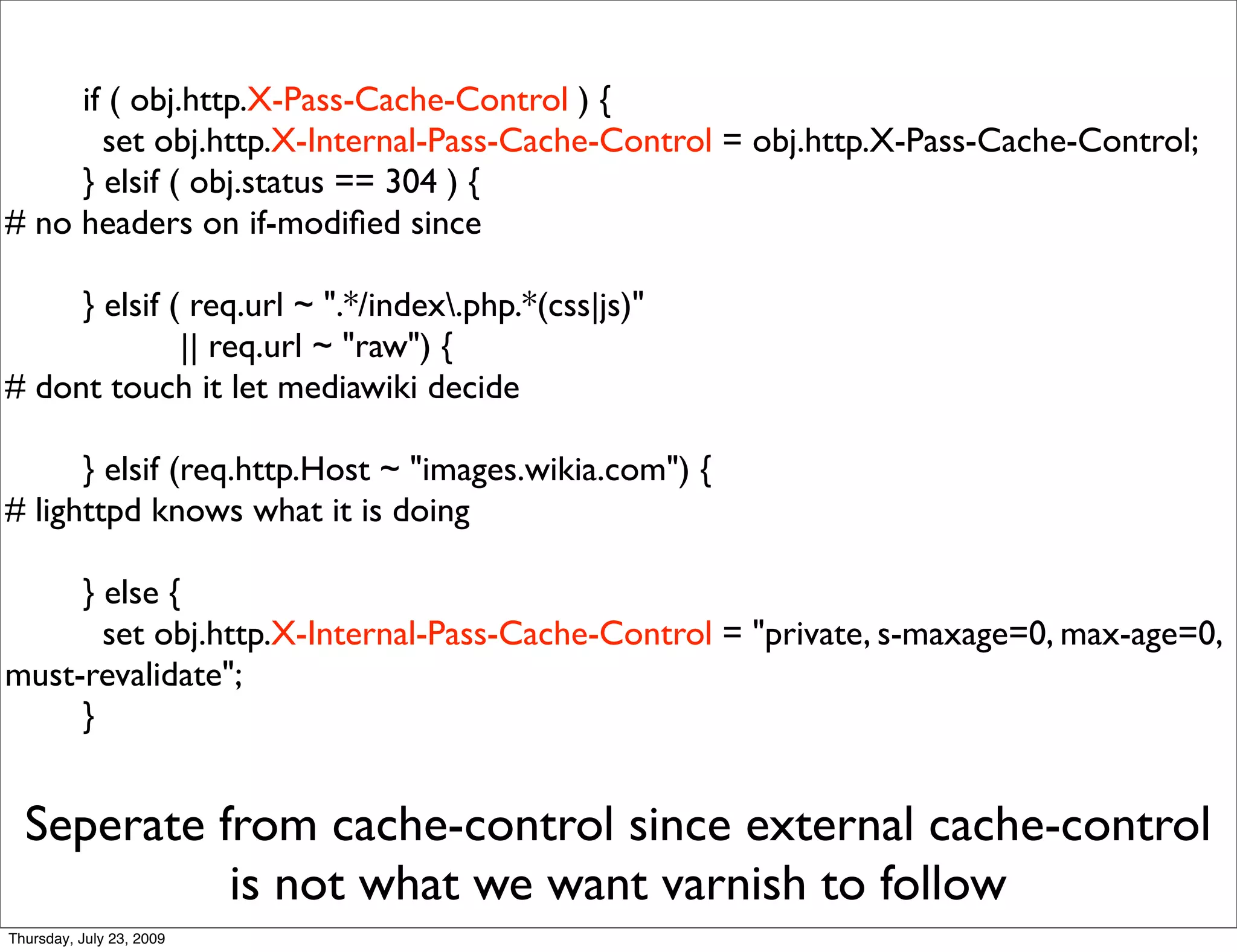 if ( obj.http.X-Pass-Cache-Control ) {
       set obj.http.X-Internal-Pass-Cache-Control = obj.http.X-Pass-Cache-Control;
     } elsif ( obj.status == 304 ) {
# no headers on if-modiﬁed since

     } elsif ( req.url ~ ".*/index.php.*(css|js)"
              || req.url ~ "raw") {
# dont touch it let mediawiki decide

      } elsif (req.http.Host ~ "images.wikia.com") {
# lighttpd knows what it is doing

     } else {
       set obj.http.X-Internal-Pass-Cache-Control = "private, s-maxage=0, max-age=0,
must-revalidate";
     }


  Seperate from cache-control since external cache-control
            is not what we want varnish to follow
Thursday, July 23, 2009
 