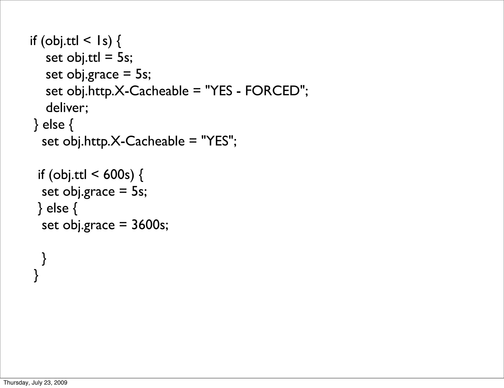 if (obj.ttl < 1s) {
             set obj.ttl = 5s;
             set obj.grace = 5s;
             set obj.http.X-Cacheable = "YES - FORCED";
             deliver;
          } else {
            set obj.http.X-Cacheable = "YES";

            if (obj.ttl < 600s) {
             set obj.grace = 5s;
            } else {
             set obj.grace = 3600s;

              }
          }




Thursday, July 23, 2009
 