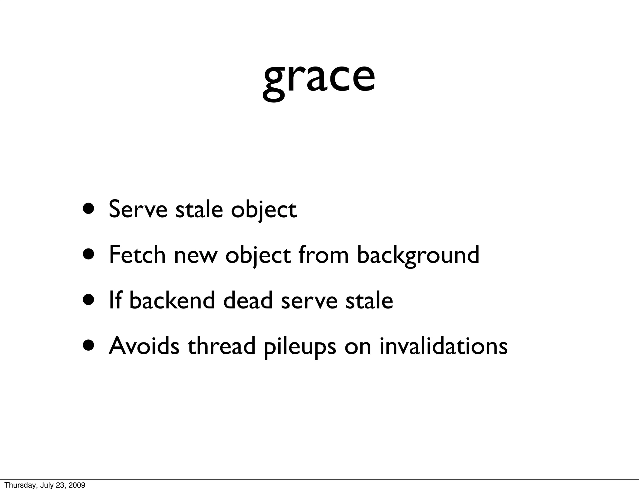 grace

                     • Serve stale object
                     • Fetch new object from background
                     • If backend dead serve stale
                     • Avoids thread pileups on invalidations

Thursday, July 23, 2009
 