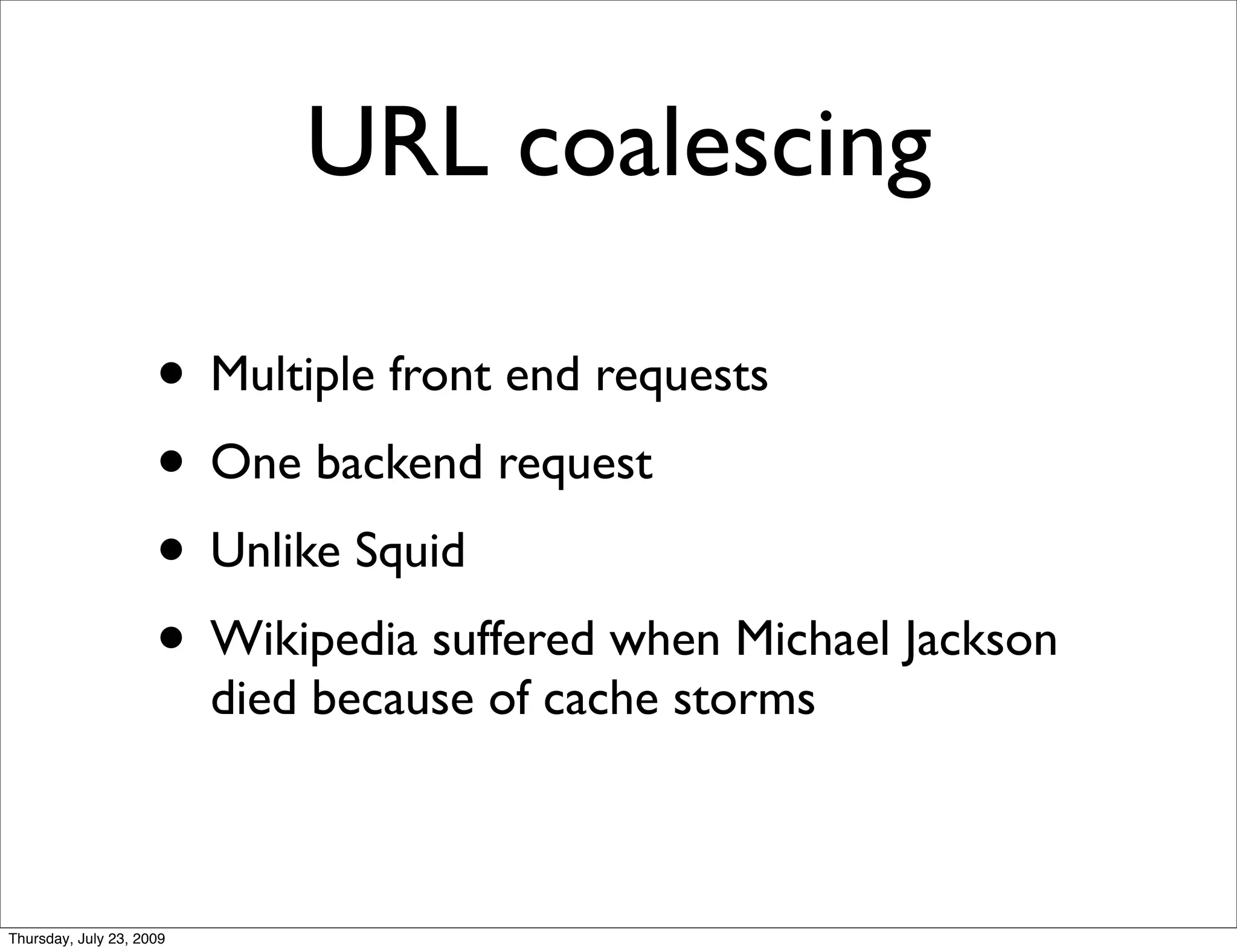 URL coalescing

                     • Multiple front end requests
                     • One backend request
                     • Unlike Squid
                     • Wikipedia suffered when Michael Jackson
                          died because of cache storms



Thursday, July 23, 2009
 
