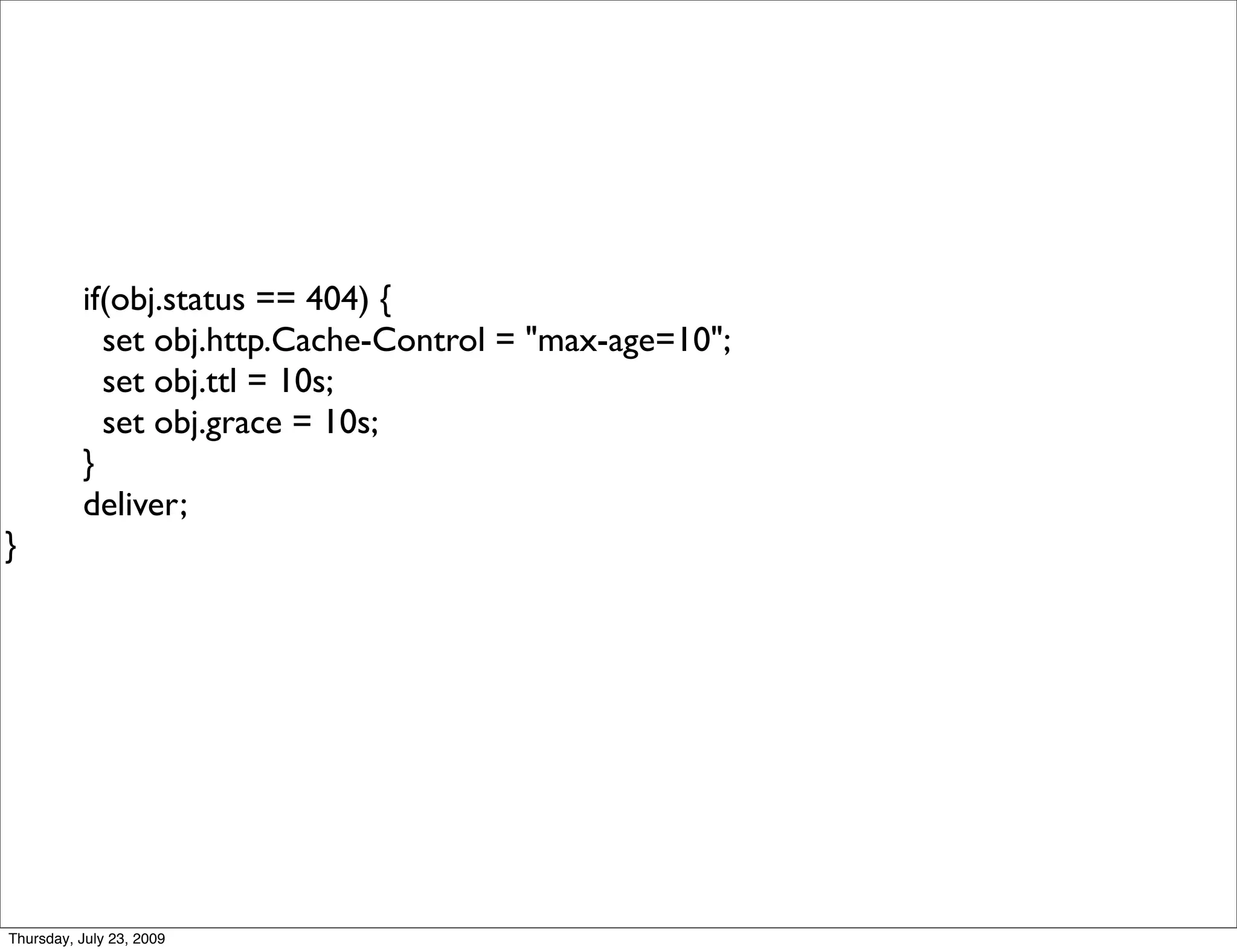 if(obj.status == 404) {
            set obj.http.Cache-Control = "max-age=10";
            set obj.ttl = 10s;
            set obj.grace = 10s;
          }
          deliver;
}




Thursday, July 23, 2009
 