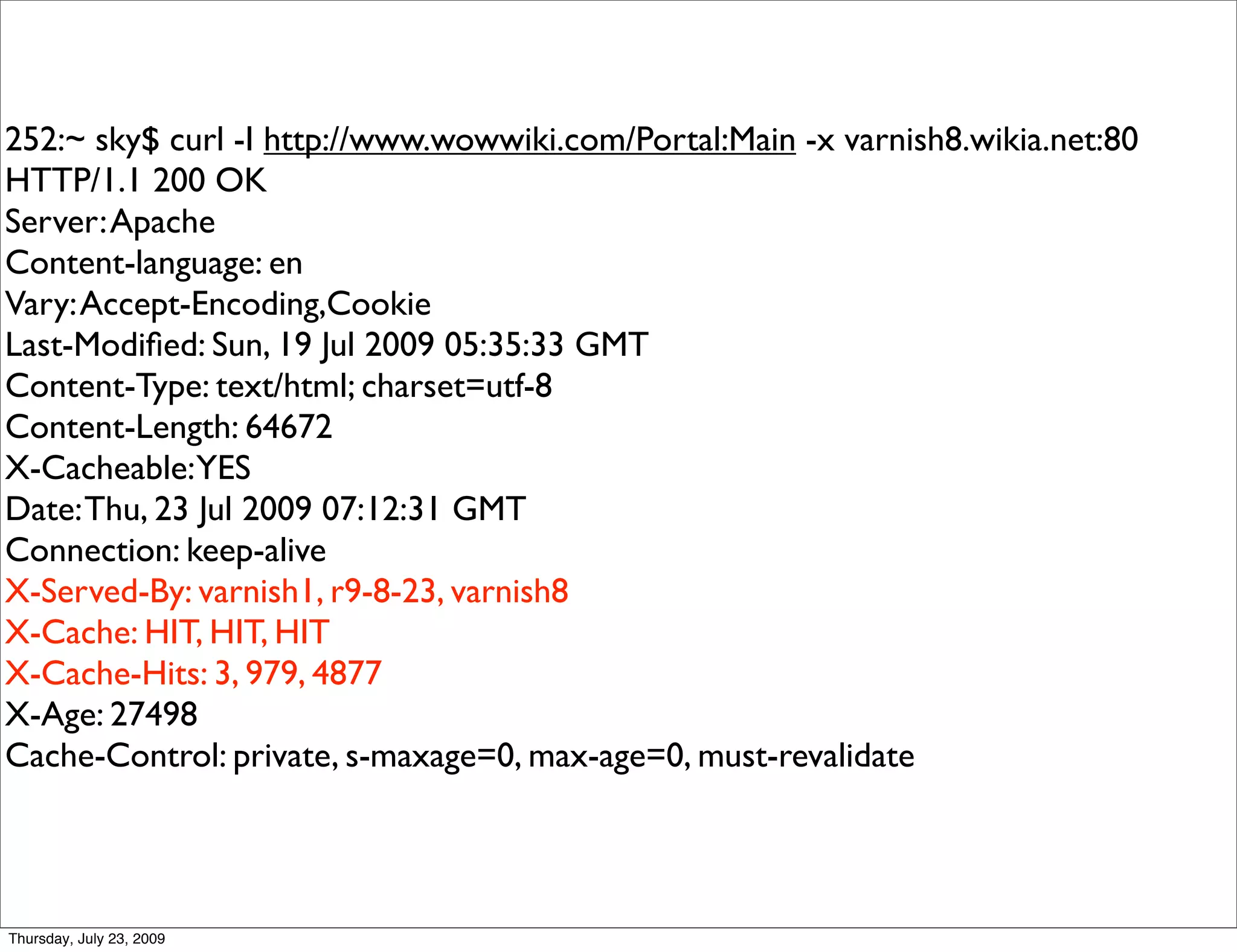 252:~ sky$ curl -I http://www.wowwiki.com/Portal:Main -x varnish8.wikia.net:80
HTTP/1.1 200 OK
Server: Apache
Content-language: en
Vary: Accept-Encoding,Cookie
Last-Modiﬁed: Sun, 19 Jul 2009 05:35:33 GMT
Content-Type: text/html; charset=utf-8
Content-Length: 64672
X-Cacheable: YES
Date: Thu, 23 Jul 2009 07:12:31 GMT
Connection: keep-alive
X-Served-By: varnish1, r9-8-23, varnish8
X-Cache: HIT, HIT, HIT
X-Cache-Hits: 3, 979, 4877
X-Age: 27498
Cache-Control: private, s-maxage=0, max-age=0, must-revalidate




Thursday, July 23, 2009
 