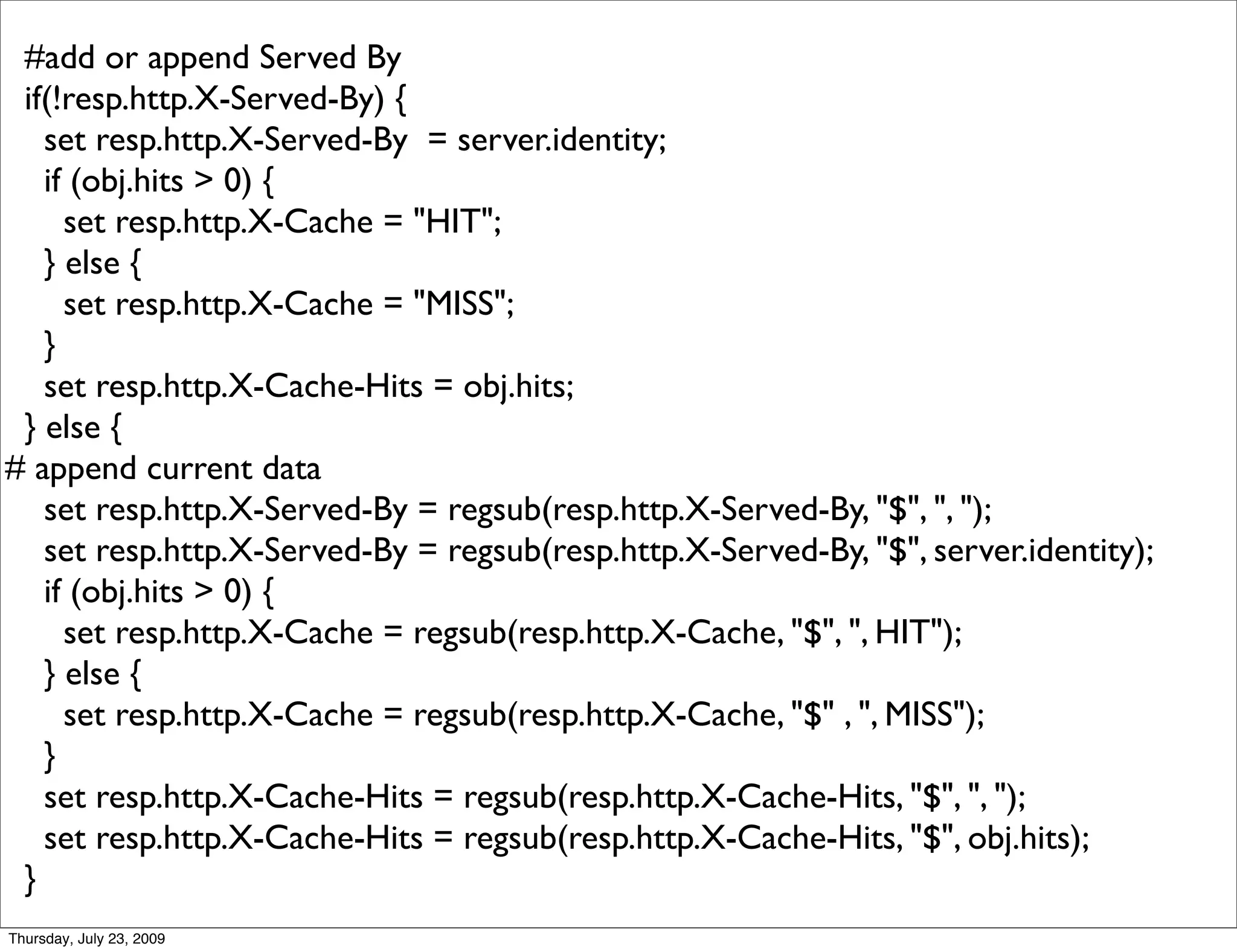 #add or append Served By
 if(!resp.http.X-Served-By) {
   set resp.http.X-Served-By = server.identity;
   if (obj.hits > 0) {
     set resp.http.X-Cache = "HIT";
   } else {
     set resp.http.X-Cache = "MISS";
   }
   set resp.http.X-Cache-Hits = obj.hits;
 } else {
# append current data
   set resp.http.X-Served-By = regsub(resp.http.X-Served-By, "$", ", ");
   set resp.http.X-Served-By = regsub(resp.http.X-Served-By, "$", server.identity);
   if (obj.hits > 0) {
     set resp.http.X-Cache = regsub(resp.http.X-Cache, "$", ", HIT");
   } else {
     set resp.http.X-Cache = regsub(resp.http.X-Cache, "$" , ", MISS");
   }
   set resp.http.X-Cache-Hits = regsub(resp.http.X-Cache-Hits, "$", ", ");
   set resp.http.X-Cache-Hits = regsub(resp.http.X-Cache-Hits, "$", obj.hits);
 }
Thursday, July 23, 2009
 
