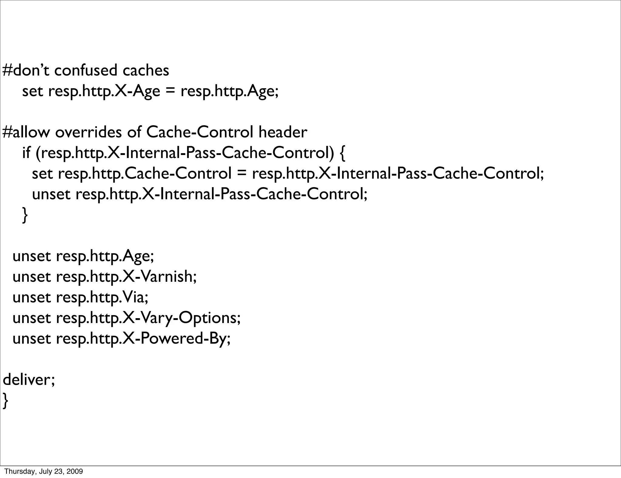 #don’t confused caches
  set resp.http.X-Age = resp.http.Age;

#allow overrides of Cache-Control header
  if (resp.http.X-Internal-Pass-Cache-Control) {
    set resp.http.Cache-Control = resp.http.X-Internal-Pass-Cache-Control;
    unset resp.http.X-Internal-Pass-Cache-Control;
  }

  unset resp.http.Age;
  unset resp.http.X-Varnish;
  unset resp.http.Via;
  unset resp.http.X-Vary-Options;
  unset resp.http.X-Powered-By;

deliver;
}


Thursday, July 23, 2009
 