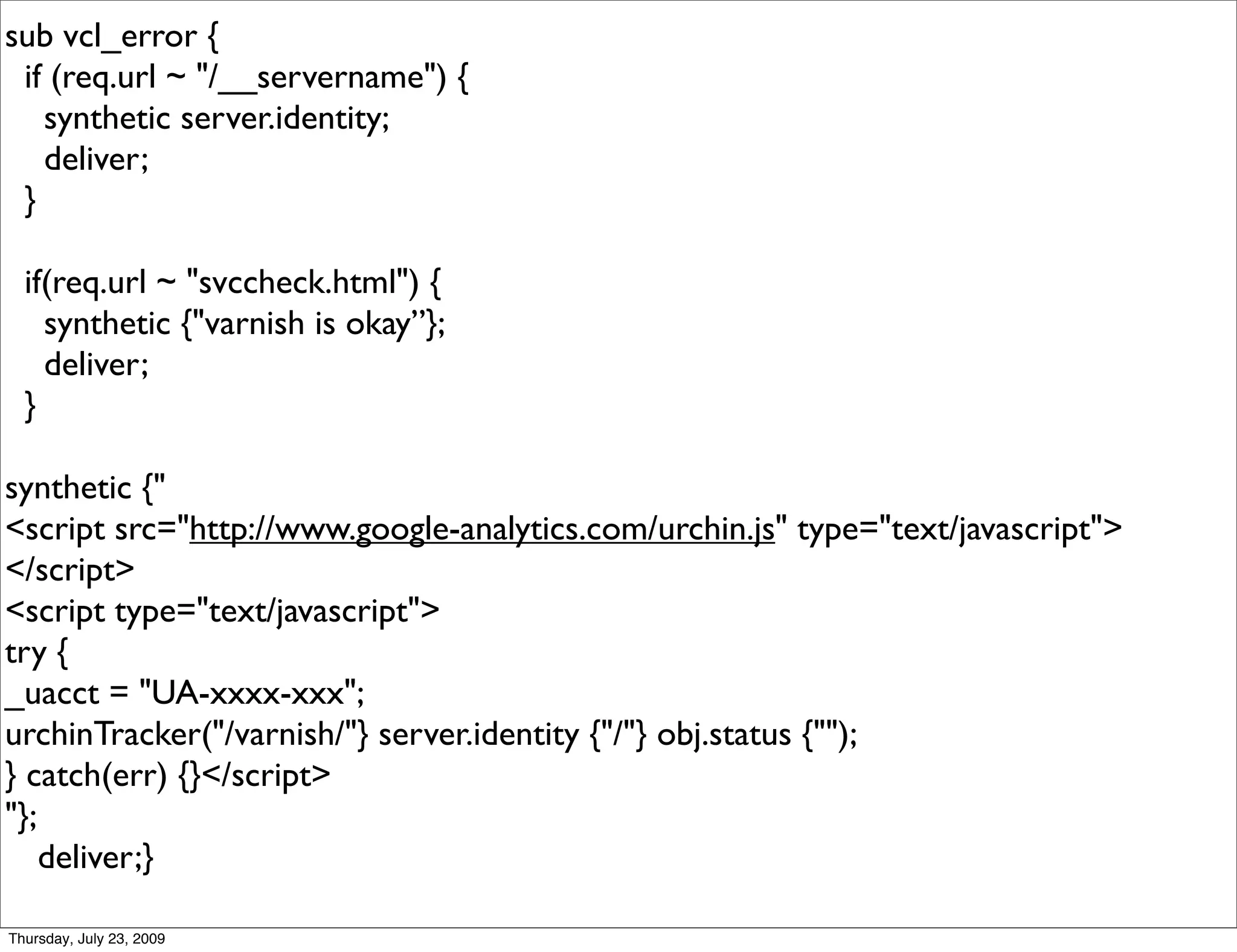 sub vcl_error {
 if (req.url ~ "/__servername") {
   synthetic server.identity;
   deliver;
 }

  if(req.url ~ "svccheck.html") {
    synthetic {"varnish is okay”};
    deliver;
  }

synthetic {"
<script src="http://www.google-analytics.com/urchin.js" type="text/javascript">
</script>
<script type="text/javascript">
try {
_uacct = "UA-xxxx-xxx";
urchinTracker("/varnish/"} server.identity {"/"} obj.status {"");
} catch(err) {}</script>
"};
    deliver;}

Thursday, July 23, 2009
 