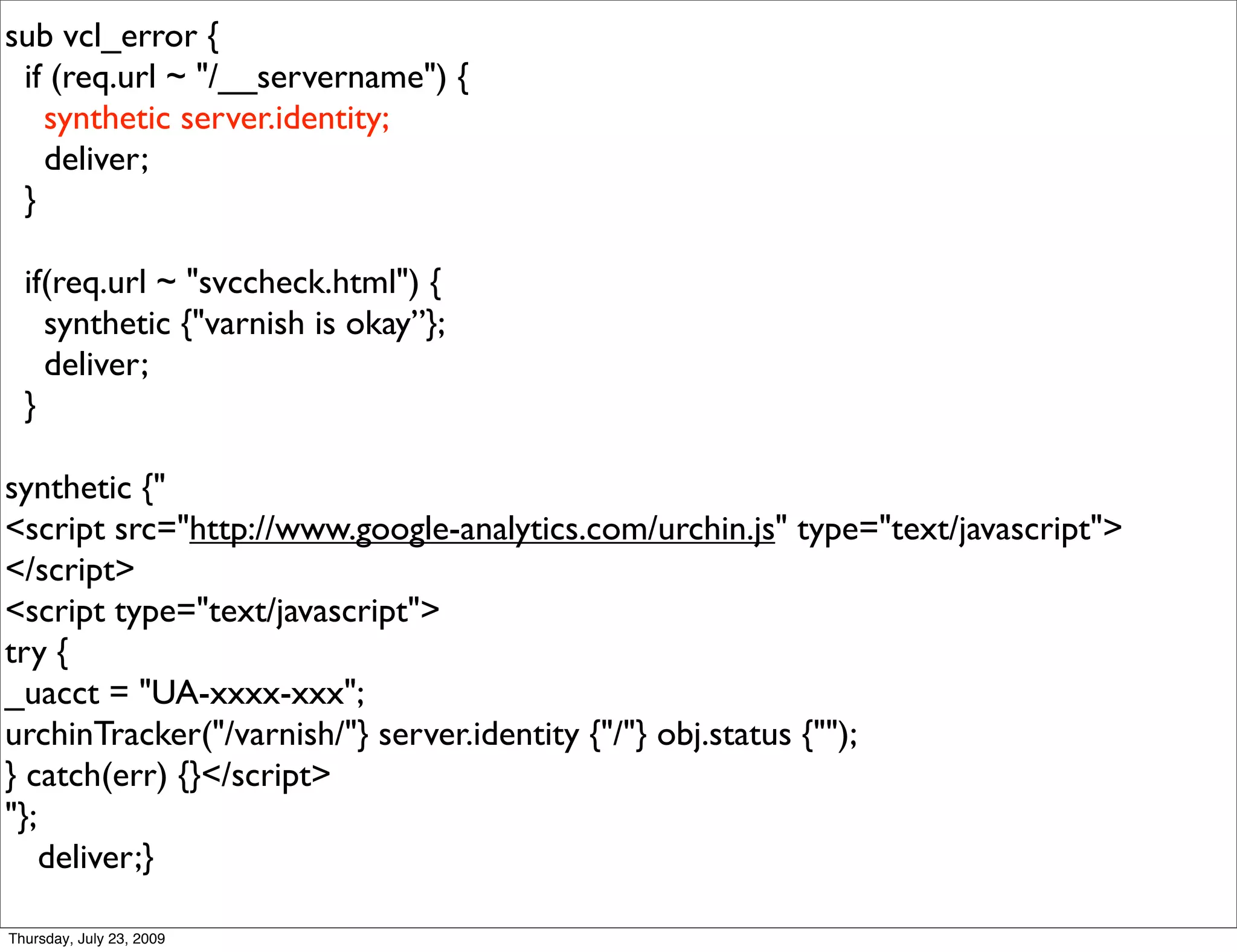 sub vcl_error {
 if (req.url ~ "/__servername") {
   synthetic server.identity;
   deliver;
 }

  if(req.url ~ "svccheck.html") {
    synthetic {"varnish is okay”};
    deliver;
  }

synthetic {"
<script src="http://www.google-analytics.com/urchin.js" type="text/javascript">
</script>
<script type="text/javascript">
try {
_uacct = "UA-xxxx-xxx";
urchinTracker("/varnish/"} server.identity {"/"} obj.status {"");
} catch(err) {}</script>
"};
    deliver;}

Thursday, July 23, 2009
 