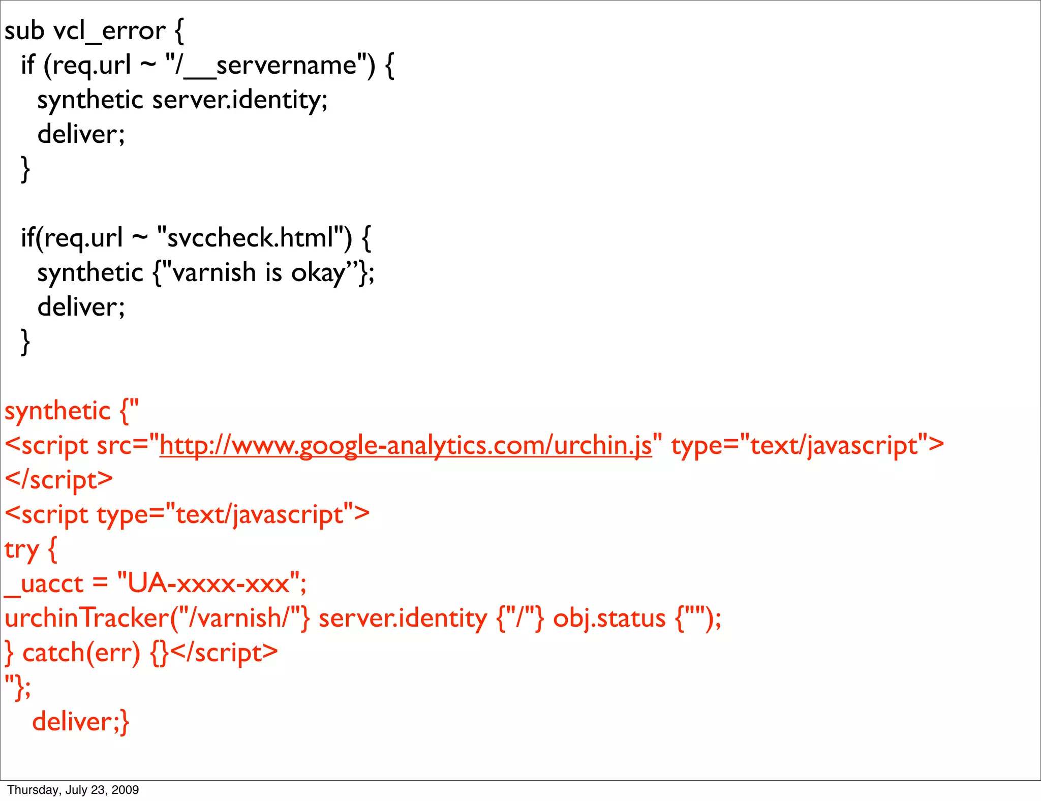 sub vcl_error {
 if (req.url ~ "/__servername") {
   synthetic server.identity;
   deliver;
 }

  if(req.url ~ "svccheck.html") {
    synthetic {"varnish is okay”};
    deliver;
  }

synthetic {"
<script src="http://www.google-analytics.com/urchin.js" type="text/javascript">
</script>
<script type="text/javascript">
try {
_uacct = "UA-xxxx-xxx";
urchinTracker("/varnish/"} server.identity {"/"} obj.status {"");
} catch(err) {}</script>
"};
    deliver;}

Thursday, July 23, 2009
 
