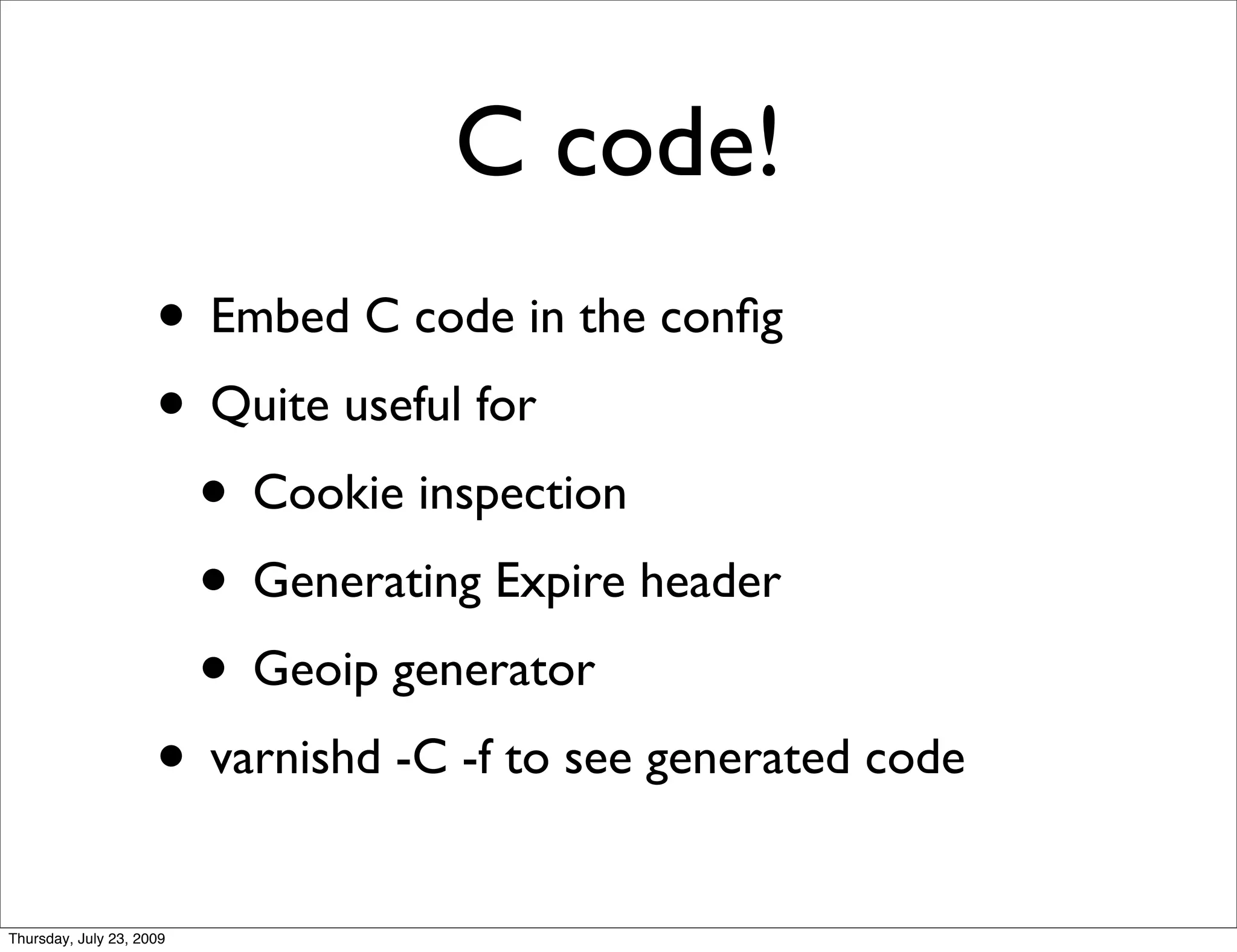 C code!
                     • Embed C code in the conﬁg
                     • Quite useful for
                      • Cookie inspection
                      • Generating Expire header
                      • Geoip generator
                     • varnishd -C -f to see generated code
Thursday, July 23, 2009
 