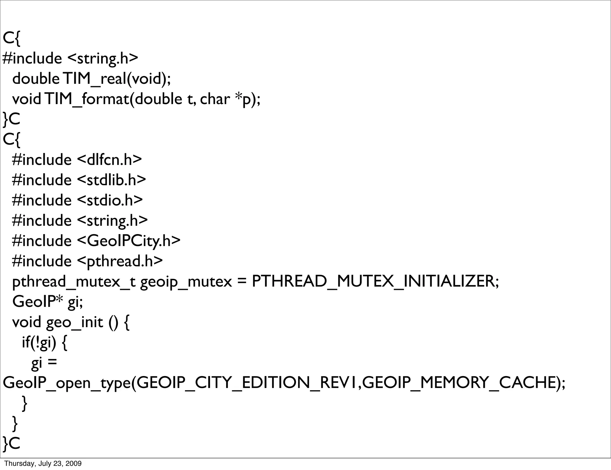 C{
#include <string.h>
 double TIM_real(void);
 void TIM_format(double t, char *p);
}C
C{
 #include <dlfcn.h>
 #include <stdlib.h>
 #include <stdio.h>
 #include <string.h>
 #include <GeoIPCity.h>
 #include <pthread.h>
 pthread_mutex_t geoip_mutex = PTHREAD_MUTEX_INITIALIZER;
 GeoIP* gi;
 void geo_init () {
   if(!gi) {
     gi =
GeoIP_open_type(GEOIP_CITY_EDITION_REV1,GEOIP_MEMORY_CACHE);
   }
 }
}C
Thursday, July 23, 2009
 
