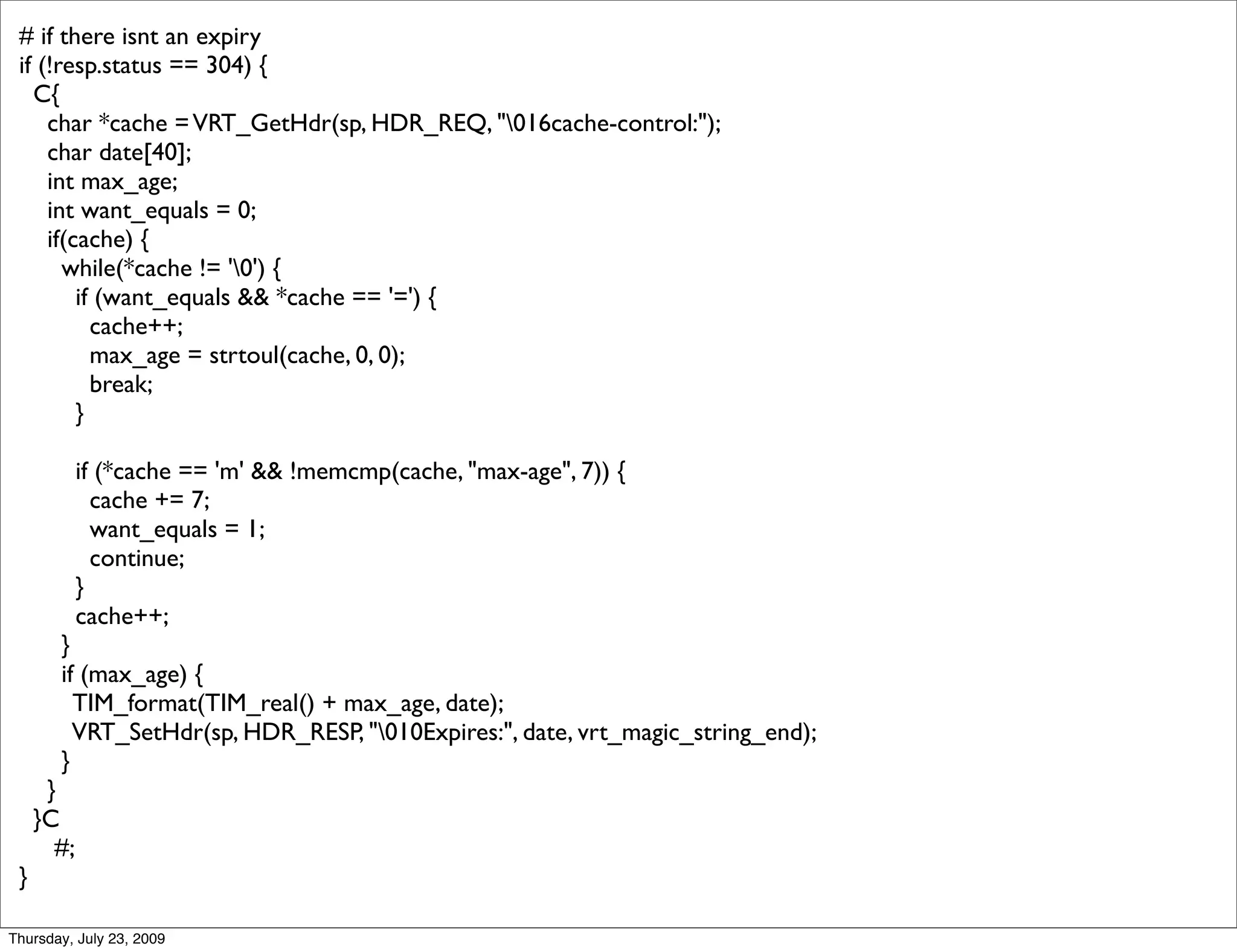 # if there isnt an expiry
 if (!resp.status == 304) {
   C{
     char *cache = VRT_GetHdr(sp, HDR_REQ, "016cache-control:");
     char date[40];
     int max_age;
     int want_equals = 0;
     if(cache) {
       while(*cache != '0') {
         if (want_equals && *cache == '=') {
           cache++;
           max_age = strtoul(cache, 0, 0);
           break;
         }

            if (*cache == 'm' && !memcmp(cache, "max-age", 7)) {
              cache += 7;
              want_equals = 1;
              continue;
            }
            cache++;
       }
       if (max_age) {
         TIM_format(TIM_real() + max_age, date);
         VRT_SetHdr(sp, HDR_RESP, "010Expires:", date, vrt_magic_string_end);
       }
      }
     }C
       #;
 }

Thursday, July 23, 2009
 