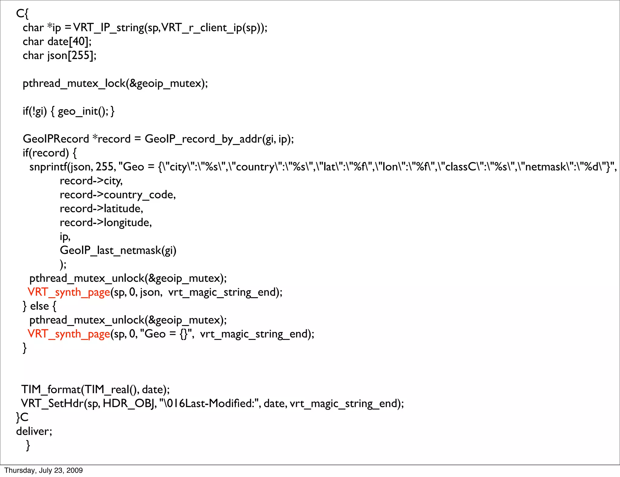 C{
    char *ip = VRT_IP_string(sp,VRT_r_client_ip(sp));
    char date[40];
    char json[255];

     pthread_mutex_lock(&geoip_mutex);

     if(!gi) { geo_init(); }

     GeoIPRecord *record = GeoIP_record_by_addr(gi, ip);
     if(record) {
       snprintf(json, 255, "Geo = {"city":"%s","country":"%s","lat":"%f","lon":"%f","classC":"%s","netmask":"%d"}",
              record->city,
              record->country_code,
              record->latitude,
              record->longitude,
              ip,
              GeoIP_last_netmask(gi)
              );
       pthread_mutex_unlock(&geoip_mutex);
       VRT_synth_page(sp, 0, json, vrt_magic_string_end);
     } else {
       pthread_mutex_unlock(&geoip_mutex);
       VRT_synth_page(sp, 0, "Geo = {}", vrt_magic_string_end);
     }


    TIM_format(TIM_real(), date);
    VRT_SetHdr(sp, HDR_OBJ, "016Last-Modiﬁed:", date, vrt_magic_string_end);
   }C
   deliver;
     }
Thursday, July 23, 2009
 