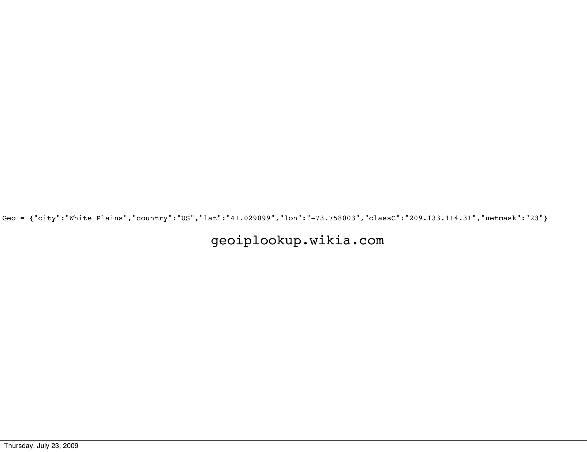 Geo = {"city":"White Plains","country":"US","lat":"41.029099","lon":"-73.758003","classC":"209.133.114.31","netmask":"23"}


                                              geoiplookup.wikia.com




Thursday, July 23, 2009
 