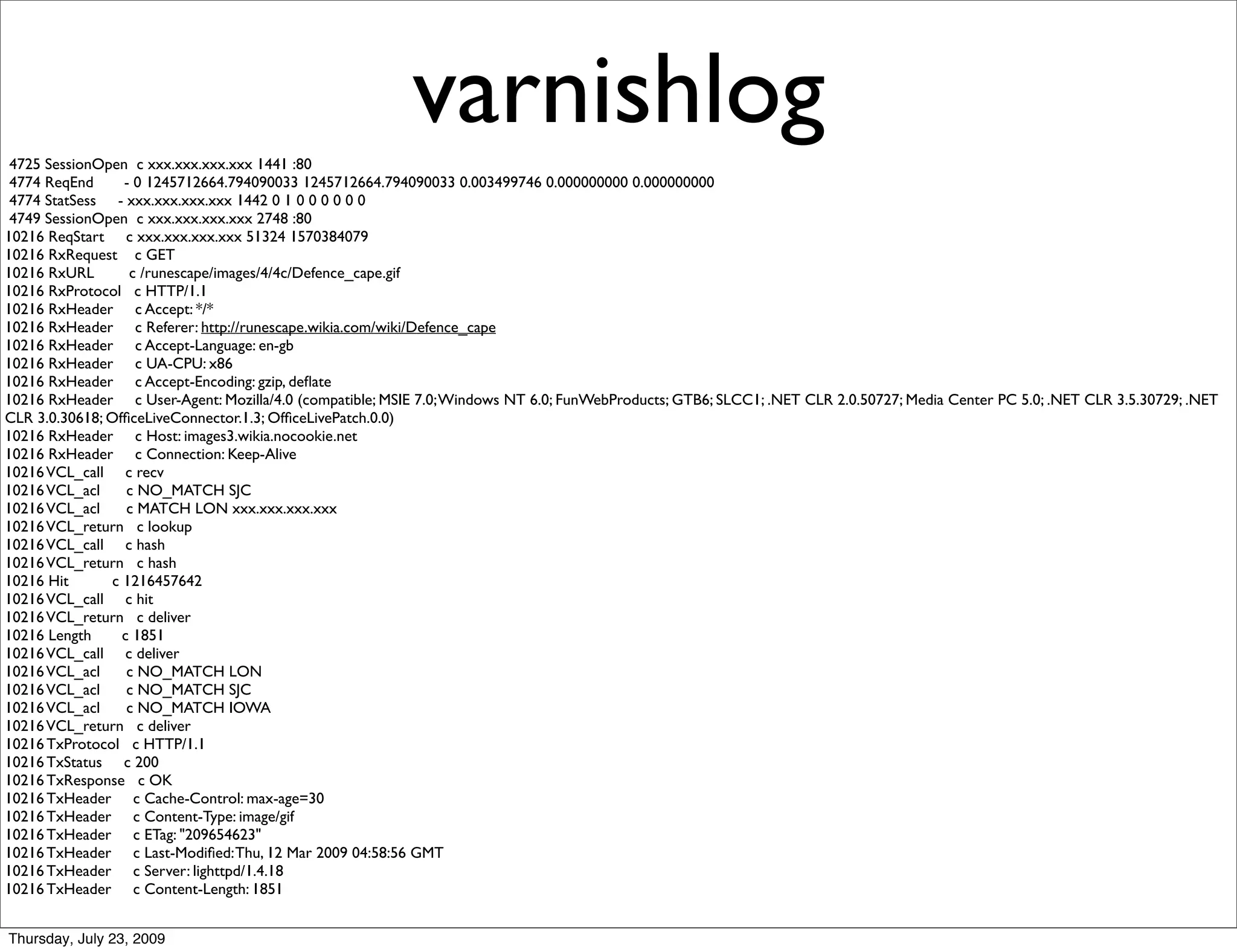 4725 SessionOpen c xxx.xxx.xxx.xxx 1441 :80
                                                          varnishlog
 4774 ReqEnd      - 0 1245712664.794090033 1245712664.794090033 0.003499746 0.000000000 0.000000000
 4774 StatSess - xxx.xxx.xxx.xxx 1442 0 1 0 0 0 0 0 0
 4749 SessionOpen c xxx.xxx.xxx.xxx 2748 :80
10216 ReqStart c xxx.xxx.xxx.xxx 51324 1570384079
10216 RxRequest c GET
10216 RxURL        c /runescape/images/4/4c/Defence_cape.gif
10216 RxProtocol c HTTP/1.1
10216 RxHeader c Accept: */*
10216 RxHeader c Referer: http://runescape.wikia.com/wiki/Defence_cape
10216 RxHeader c Accept-Language: en-gb
10216 RxHeader c UA-CPU: x86
10216 RxHeader c Accept-Encoding: gzip, deﬂate
10216 RxHeader c User-Agent: Mozilla/4.0 (compatible; MSIE 7.0; Windows NT 6.0; FunWebProducts; GTB6; SLCC1; .NET CLR 2.0.50727; Media Center PC 5.0; .NET CLR 3.5.30729; .NET
CLR 3.0.30618; OfﬁceLiveConnector.1.3; OfﬁceLivePatch.0.0)
10216 RxHeader c Host: images3.wikia.nocookie.net
10216 RxHeader c Connection: Keep-Alive
10216 VCL_call c recv
10216 VCL_acl      c NO_MATCH SJC
10216 VCL_acl      c MATCH LON xxx.xxx.xxx.xxx
10216 VCL_return c lookup
10216 VCL_call c hash
10216 VCL_return c hash
10216 Hit       c 1216457642
10216 VCL_call c hit
10216 VCL_return c deliver
10216 Length      c 1851
10216 VCL_call c deliver
10216 VCL_acl      c NO_MATCH LON
10216 VCL_acl      c NO_MATCH SJC
10216 VCL_acl      c NO_MATCH IOWA
10216 VCL_return c deliver
10216 TxProtocol c HTTP/1.1
10216 TxStatus c 200
10216 TxResponse c OK
10216 TxHeader c Cache-Control: max-age=30
10216 TxHeader c Content-Type: image/gif
10216 TxHeader c ETag: "209654623"
10216 TxHeader c Last-Modiﬁed: Thu, 12 Mar 2009 04:58:56 GMT
10216 TxHeader c Server: lighttpd/1.4.18
10216 TxHeader c Content-Length: 1851


Thursday, July 23, 2009
 