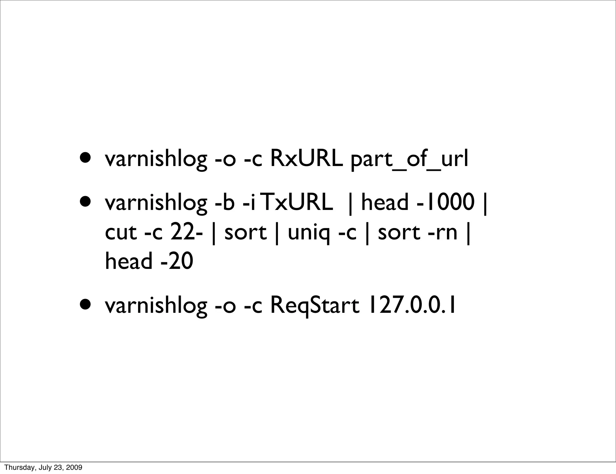 • varnishlog -o -c RxURL part_of_url
                     • varnishlog -b -i TxURL | head -1000 |
                          cut -c 22- | sort | uniq -c | sort -rn |
                          head -20
                     • varnishlog -o -c ReqStart 127.0.0.1


Thursday, July 23, 2009
 